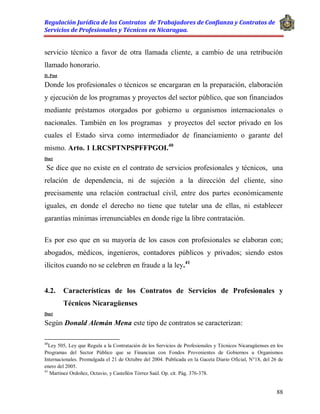 Regulación Jurídica de los Contratos de Trabajadores de Confianza y Contratos de
Servicios de Profesionales y Técnicos en Nicaragua.
88
servicio técnico a favor de otra llamada cliente, a cambio de una retribución
llamado honorario.
D. Post
Donde los profesionales o técnicos se encargaran en la preparación, elaboración
y ejecución de los programas y proyectos del sector público, que son financiados
mediante préstamos otorgados por gobierno u organismos internacionales o
nacionales. También en los programas y proyectos del sector privado en los
cuales el Estado sirva como intermediador de financiamiento o garante del
mismo. Arto. 1 LRCSPTNPSPFFPGOI.40
Doct
Se dice que no existe en el contrato de servicios profesionales y técnicos, una
relación de dependencia, ni de sujeción a la dirección del cliente, sino
precisamente una relación contractual civil, entre dos partes económicamente
iguales, en donde el derecho no tiene que tutelar una de ellas, ni establecer
garantías mínimas irrenunciables en donde rige la libre contratación.
Es por eso que en su mayoría de los casos con profesionales se elaboran con;
abogados, médicos, ingenieros, contadores públicos y privados; siendo estos
ilícitos cuando no se celebren en fraude a la ley.41
4.2. Características de los Contratos de Servicios de Profesionales y
Técnicos Nicaragüenses
Doct
Según Donald Alemán Mena este tipo de contratos se caracterizan:
40
Ley 505, Ley que Regula a la Contratación de los Servicios de Profesionales y Técnicos Nicaragüenses en los
Programas del Sector Público que se Financian con Fondos Provenientes de Gobiernos u Organismos
Internacionales. Promulgada el 21 de Octubre del 2004. Publicada en la Gaceta Diario Oficial, N°18, del 26 de
enero del 2005.
41
Martínez Ordoñez, Octavio, y Castellón Tórrez Saúl. Op. cit. Pág. 376-378.
 