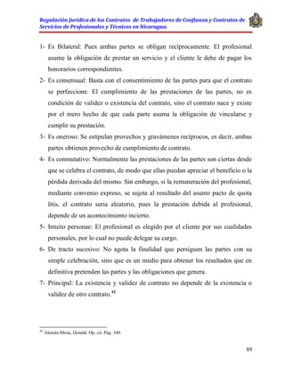 Regulación Jurídica de los Contratos de Trabajadores de Confianza y Contratos de
Servicios de Profesionales y Técnicos en Nicaragua.
89
1- Es Bilateral: Pues ambas partes se obligan recíprocamente. El profesional
asume la obligación de prestar un servicio y el cliente le debe de pagar los
honorarios correspondientes.
2- Es consensual: Basta con el consentimiento de las partes para que el contrato
se perfeccione. El cumplimiento de las prestaciones de las partes, no es
condición de validez o existencia del contrato, sino el contrato nace y existe
por el mero hecho de que cada parte asuma la obligación de vincularse y
cumplir su prestación.
3- Es oneroso: Se estipulan provechos y gravámenes recíprocos, es decir, ambas
partes obtienen provecho de cumplimiento de contrato.
4- Es conmutativo: Normalmente las prestaciones de las partes son ciertas desde
que se celebra el contrato, de modo que ellas puedan apreciar el beneficio o la
pérdida derivada del mismo. Sin embargo, si la remuneración del profesional,
mediante convenio expreso, se sujeta al resultado del asunto pacto de quota
litis, el contrato seria aleatorio, pues la prestación debida al profesional,
depende de un acontecimiento incierto.
5- Intuito personae: El profesional es elegido por el cliente por sus cualidades
personales, por lo cual no puede delegar su cargo.
6- De tracto sucesivo: No agota la finalidad que persiguen las partes con su
simple celebración, sino que es un medio para obtener los resultados que en
definitiva pretenden las partes y las obligaciones que genera.
7- Principal: La existencia y validez de contrato no depende de la existencia o
validez de otro contrato.42
42
Alemán Mena, Donald. Op. cit. Pág. 340.
 