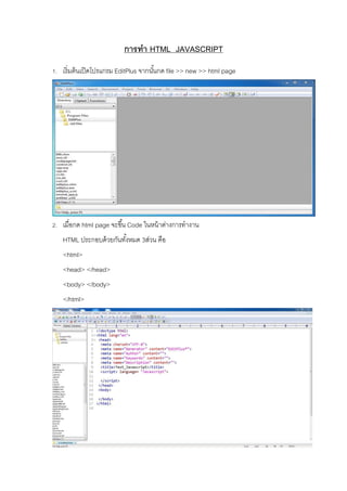 การทา HTML JAVASCRIPT
1. เริ่มต้นเปิดโปรแกรม EditPlus จากนั้นกด file >> new >> html page
2. เมื่อกด html page จะขึ้น Code ในหน้าต่างการทางาน
HTML ประกอบด้วยกันทั้งหมด 3ส่วน คือ
<html>
<head> </head>
<body> </body>
</html>
 