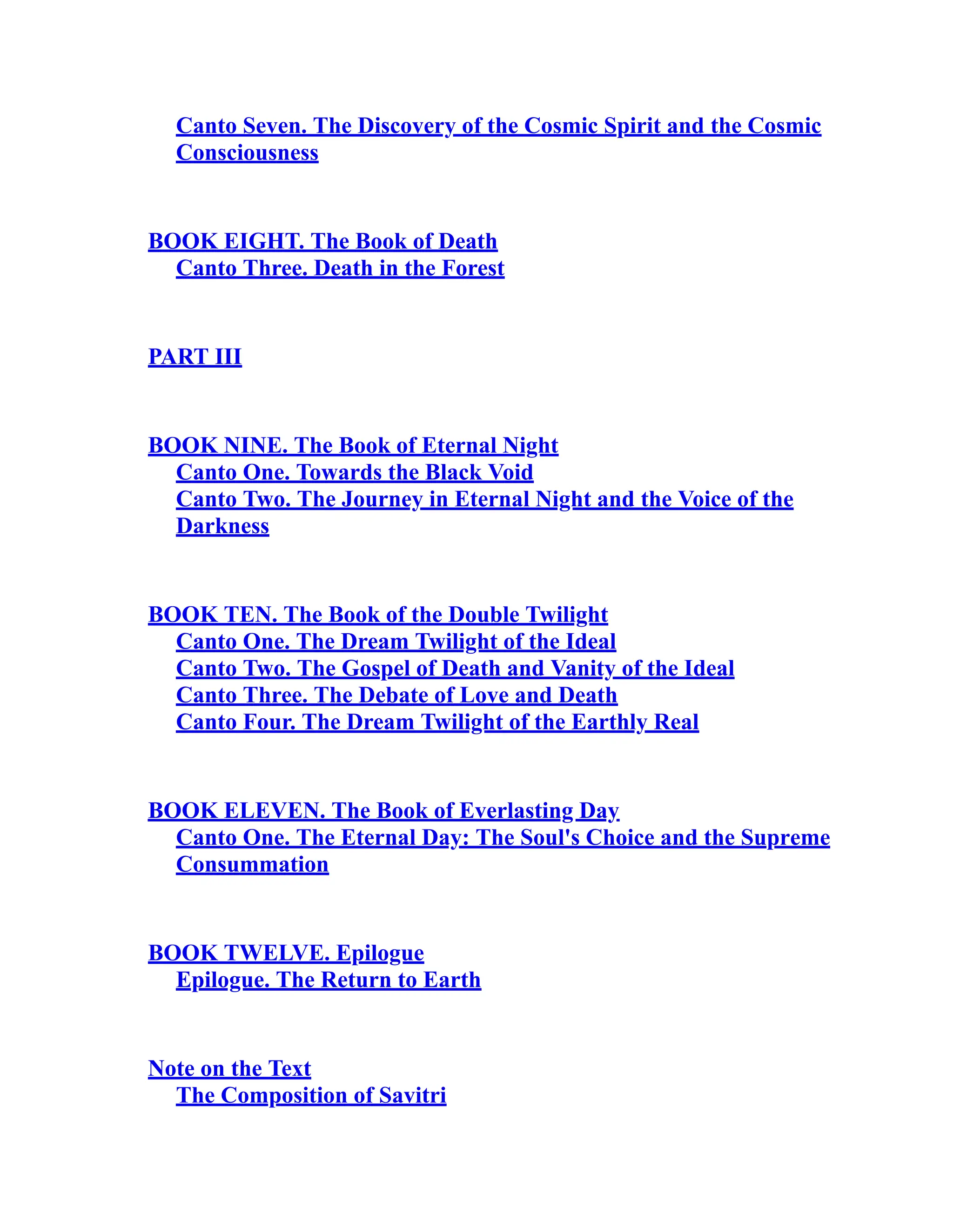 Canto Seven. The Discovery of the Cosmic Spirit and the Cosmic
Consciousness
BOOK EIGHT. The Book of Death
Canto Three. Death in the Forest
PART III
BOOK NINE. The Book of Eternal Night
Canto One. Towards the Black Void
Canto Two. The Journey in Eternal Night and the Voice of the
Darkness
BOOK TEN. The Book of the Double Twilight
Canto One. The Dream Twilight of the Ideal
Canto Two. The Gospel of Death and Vanity of the Ideal
Canto Three. The Debate of Love and Death
Canto Four. The Dream Twilight of the Earthly Real
BOOK ELEVEN. The Book of Everlasting Day
Canto One. The Eternal Day: The Soul's Choice and the Supreme
Consummation
BOOK TWELVE. Epilogue
Epilogue. The Return to Earth
Note on the Text
The Composition of Savitri
 