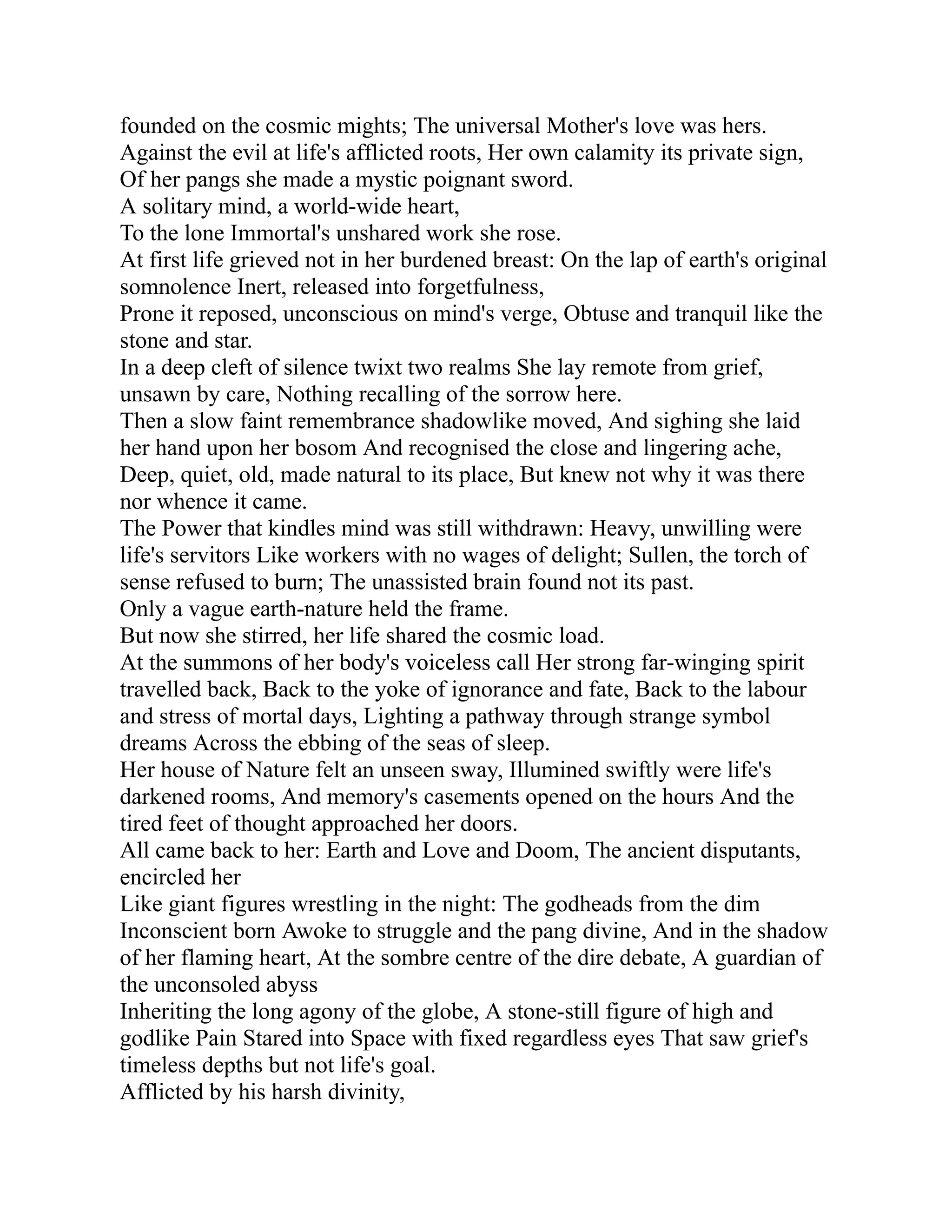 founded on the cosmic mights; The universal Mother's love was hers.
Against the evil at life's afflicted roots, Her own calamity its private sign,
Of her pangs she made a mystic poignant sword.
A solitary mind, a world-wide heart,
To the lone Immortal's unshared work she rose.
At first life grieved not in her burdened breast: On the lap of earth's original
somnolence Inert, released into forgetfulness,
Prone it reposed, unconscious on mind's verge, Obtuse and tranquil like the
stone and star.
In a deep cleft of silence twixt two realms She lay remote from grief,
unsawn by care, Nothing recalling of the sorrow here.
Then a slow faint remembrance shadowlike moved, And sighing she laid
her hand upon her bosom And recognised the close and lingering ache,
Deep, quiet, old, made natural to its place, But knew not why it was there
nor whence it came.
The Power that kindles mind was still withdrawn: Heavy, unwilling were
life's servitors Like workers with no wages of delight; Sullen, the torch of
sense refused to burn; The unassisted brain found not its past.
Only a vague earth-nature held the frame.
But now she stirred, her life shared the cosmic load.
At the summons of her body's voiceless call Her strong far-winging spirit
travelled back, Back to the yoke of ignorance and fate, Back to the labour
and stress of mortal days, Lighting a pathway through strange symbol
dreams Across the ebbing of the seas of sleep.
Her house of Nature felt an unseen sway, Illumined swiftly were life's
darkened rooms, And memory's casements opened on the hours And the
tired feet of thought approached her doors.
All came back to her: Earth and Love and Doom, The ancient disputants,
encircled her
Like giant figures wrestling in the night: The godheads from the dim
Inconscient born Awoke to struggle and the pang divine, And in the shadow
of her flaming heart, At the sombre centre of the dire debate, A guardian of
the unconsoled abyss
Inheriting the long agony of the globe, A stone-still figure of high and
godlike Pain Stared into Space with fixed regardless eyes That saw grief's
timeless depths but not life's goal.
Afflicted by his harsh divinity,
 