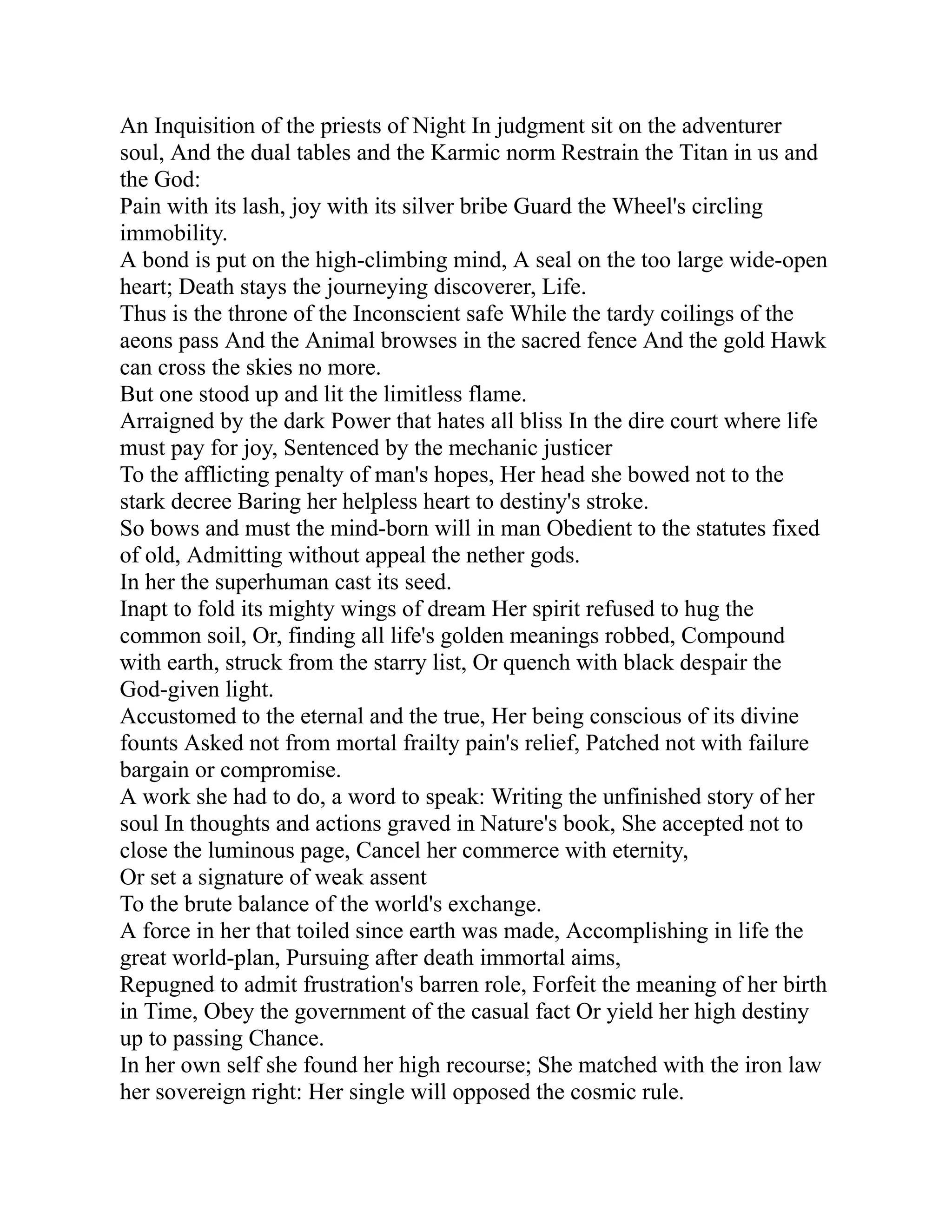 An Inquisition of the priests of Night In judgment sit on the adventurer
soul, And the dual tables and the Karmic norm Restrain the Titan in us and
the God:
Pain with its lash, joy with its silver bribe Guard the Wheel's circling
immobility.
A bond is put on the high-climbing mind, A seal on the too large wide-open
heart; Death stays the journeying discoverer, Life.
Thus is the throne of the Inconscient safe While the tardy coilings of the
aeons pass And the Animal browses in the sacred fence And the gold Hawk
can cross the skies no more.
But one stood up and lit the limitless flame.
Arraigned by the dark Power that hates all bliss In the dire court where life
must pay for joy, Sentenced by the mechanic justicer
To the afflicting penalty of man's hopes, Her head she bowed not to the
stark decree Baring her helpless heart to destiny's stroke.
So bows and must the mind-born will in man Obedient to the statutes fixed
of old, Admitting without appeal the nether gods.
In her the superhuman cast its seed.
Inapt to fold its mighty wings of dream Her spirit refused to hug the
common soil, Or, finding all life's golden meanings robbed, Compound
with earth, struck from the starry list, Or quench with black despair the
God-given light.
Accustomed to the eternal and the true, Her being conscious of its divine
founts Asked not from mortal frailty pain's relief, Patched not with failure
bargain or compromise.
A work she had to do, a word to speak: Writing the unfinished story of her
soul In thoughts and actions graved in Nature's book, She accepted not to
close the luminous page, Cancel her commerce with eternity,
Or set a signature of weak assent
To the brute balance of the world's exchange.
A force in her that toiled since earth was made, Accomplishing in life the
great world-plan, Pursuing after death immortal aims,
Repugned to admit frustration's barren role, Forfeit the meaning of her birth
in Time, Obey the government of the casual fact Or yield her high destiny
up to passing Chance.
In her own self she found her high recourse; She matched with the iron law
her sovereign right: Her single will opposed the cosmic rule.
 