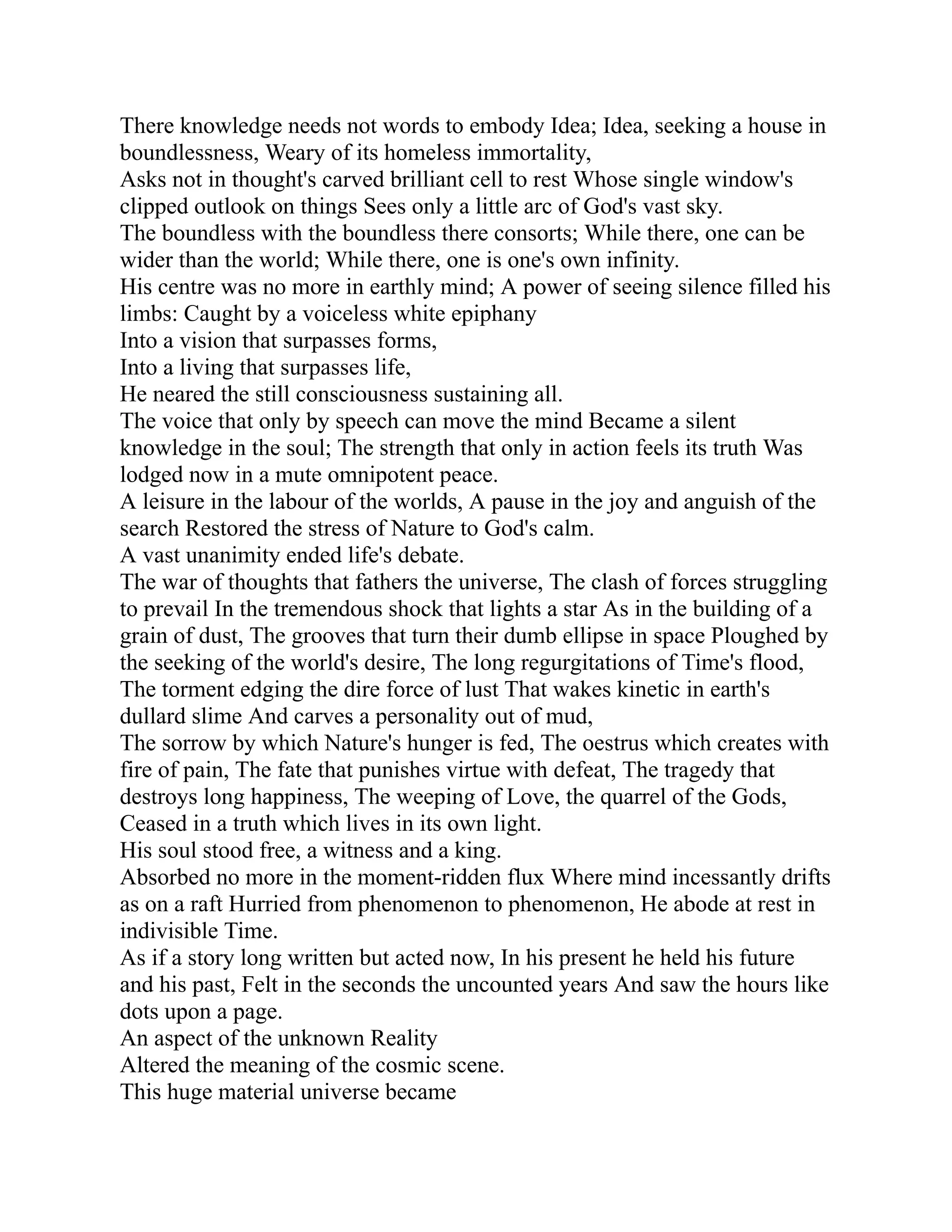 There knowledge needs not words to embody Idea; Idea, seeking a house in
boundlessness, Weary of its homeless immortality,
Asks not in thought's carved brilliant cell to rest Whose single window's
clipped outlook on things Sees only a little arc of God's vast sky.
The boundless with the boundless there consorts; While there, one can be
wider than the world; While there, one is one's own infinity.
His centre was no more in earthly mind; A power of seeing silence filled his
limbs: Caught by a voiceless white epiphany
Into a vision that surpasses forms,
Into a living that surpasses life,
He neared the still consciousness sustaining all.
The voice that only by speech can move the mind Became a silent
knowledge in the soul; The strength that only in action feels its truth Was
lodged now in a mute omnipotent peace.
A leisure in the labour of the worlds, A pause in the joy and anguish of the
search Restored the stress of Nature to God's calm.
A vast unanimity ended life's debate.
The war of thoughts that fathers the universe, The clash of forces struggling
to prevail In the tremendous shock that lights a star As in the building of a
grain of dust, The grooves that turn their dumb ellipse in space Ploughed by
the seeking of the world's desire, The long regurgitations of Time's flood,
The torment edging the dire force of lust That wakes kinetic in earth's
dullard slime And carves a personality out of mud,
The sorrow by which Nature's hunger is fed, The oestrus which creates with
fire of pain, The fate that punishes virtue with defeat, The tragedy that
destroys long happiness, The weeping of Love, the quarrel of the Gods,
Ceased in a truth which lives in its own light.
His soul stood free, a witness and a king.
Absorbed no more in the moment-ridden flux Where mind incessantly drifts
as on a raft Hurried from phenomenon to phenomenon, He abode at rest in
indivisible Time.
As if a story long written but acted now, In his present he held his future
and his past, Felt in the seconds the uncounted years And saw the hours like
dots upon a page.
An aspect of the unknown Reality
Altered the meaning of the cosmic scene.
This huge material universe became
 