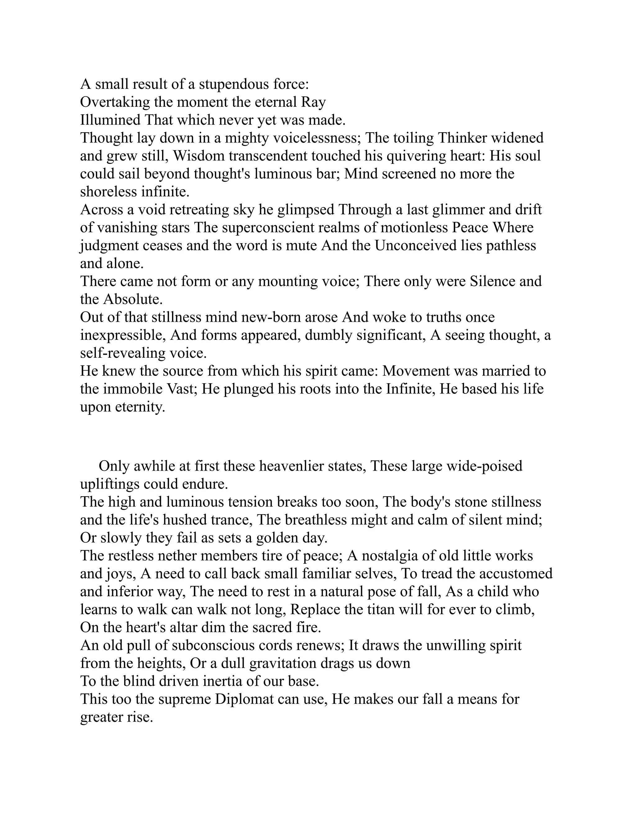 A small result of a stupendous force:
Overtaking the moment the eternal Ray
Illumined That which never yet was made.
Thought lay down in a mighty voicelessness; The toiling Thinker widened
and grew still, Wisdom transcendent touched his quivering heart: His soul
could sail beyond thought's luminous bar; Mind screened no more the
shoreless infinite.
Across a void retreating sky he glimpsed Through a last glimmer and drift
of vanishing stars The superconscient realms of motionless Peace Where
judgment ceases and the word is mute And the Unconceived lies pathless
and alone.
There came not form or any mounting voice; There only were Silence and
the Absolute.
Out of that stillness mind new-born arose And woke to truths once
inexpressible, And forms appeared, dumbly significant, A seeing thought, a
self-revealing voice.
He knew the source from which his spirit came: Movement was married to
the immobile Vast; He plunged his roots into the Infinite, He based his life
upon eternity.
Only awhile at first these heavenlier states, These large wide-poised
upliftings could endure.
The high and luminous tension breaks too soon, The body's stone stillness
and the life's hushed trance, The breathless might and calm of silent mind;
Or slowly they fail as sets a golden day.
The restless nether members tire of peace; A nostalgia of old little works
and joys, A need to call back small familiar selves, To tread the accustomed
and inferior way, The need to rest in a natural pose of fall, As a child who
learns to walk can walk not long, Replace the titan will for ever to climb,
On the heart's altar dim the sacred fire.
An old pull of subconscious cords renews; It draws the unwilling spirit
from the heights, Or a dull gravitation drags us down
To the blind driven inertia of our base.
This too the supreme Diplomat can use, He makes our fall a means for
greater rise.
 