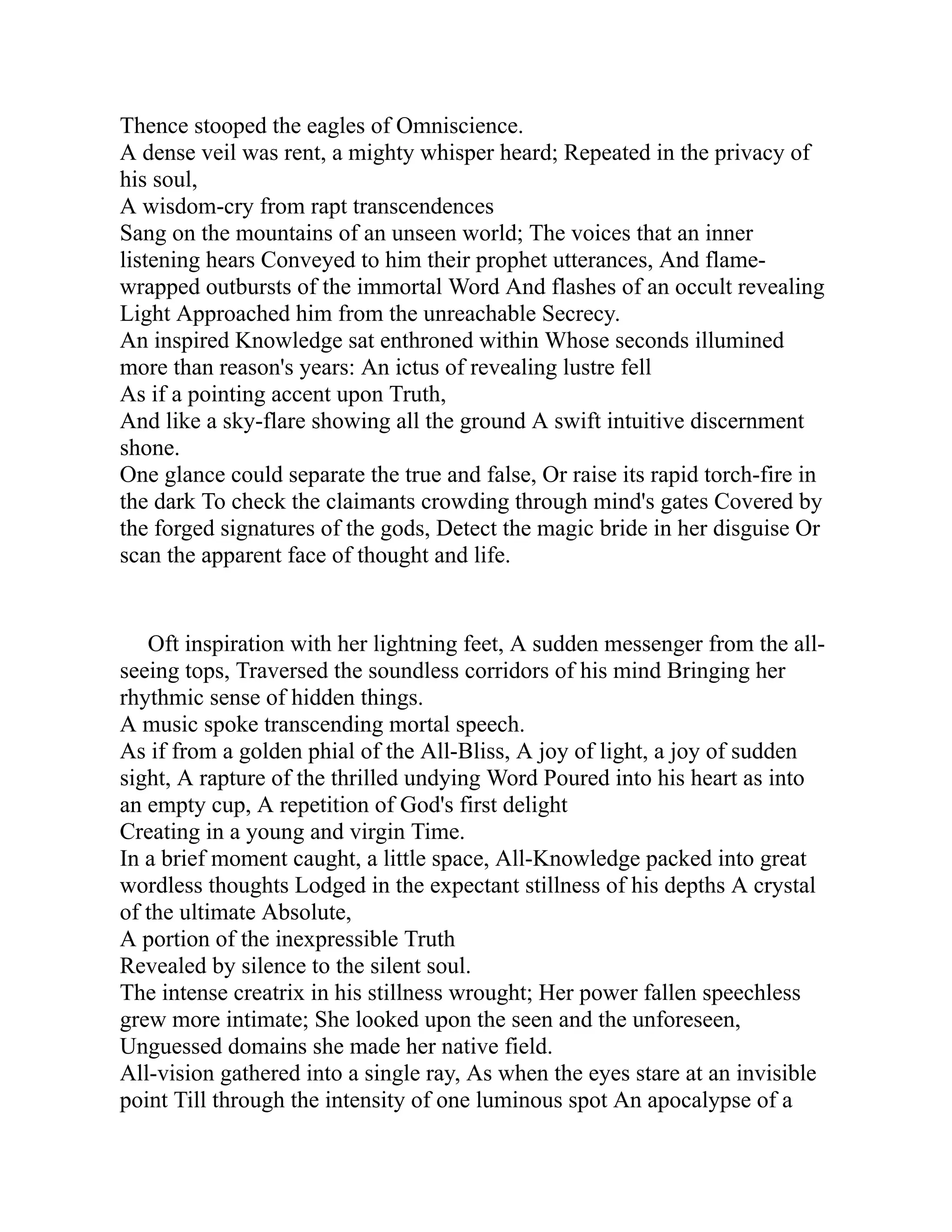 Thence stooped the eagles of Omniscience.
A dense veil was rent, a mighty whisper heard; Repeated in the privacy of
his soul,
A wisdom-cry from rapt transcendences
Sang on the mountains of an unseen world; The voices that an inner
listening hears Conveyed to him their prophet utterances, And flame-
wrapped outbursts of the immortal Word And flashes of an occult revealing
Light Approached him from the unreachable Secrecy.
An inspired Knowledge sat enthroned within Whose seconds illumined
more than reason's years: An ictus of revealing lustre fell
As if a pointing accent upon Truth,
And like a sky-flare showing all the ground A swift intuitive discernment
shone.
One glance could separate the true and false, Or raise its rapid torch-fire in
the dark To check the claimants crowding through mind's gates Covered by
the forged signatures of the gods, Detect the magic bride in her disguise Or
scan the apparent face of thought and life.
Oft inspiration with her lightning feet, A sudden messenger from the all-
seeing tops, Traversed the soundless corridors of his mind Bringing her
rhythmic sense of hidden things.
A music spoke transcending mortal speech.
As if from a golden phial of the All-Bliss, A joy of light, a joy of sudden
sight, A rapture of the thrilled undying Word Poured into his heart as into
an empty cup, A repetition of God's first delight
Creating in a young and virgin Time.
In a brief moment caught, a little space, All-Knowledge packed into great
wordless thoughts Lodged in the expectant stillness of his depths A crystal
of the ultimate Absolute,
A portion of the inexpressible Truth
Revealed by silence to the silent soul.
The intense creatrix in his stillness wrought; Her power fallen speechless
grew more intimate; She looked upon the seen and the unforeseen,
Unguessed domains she made her native field.
All-vision gathered into a single ray, As when the eyes stare at an invisible
point Till through the intensity of one luminous spot An apocalypse of a
 