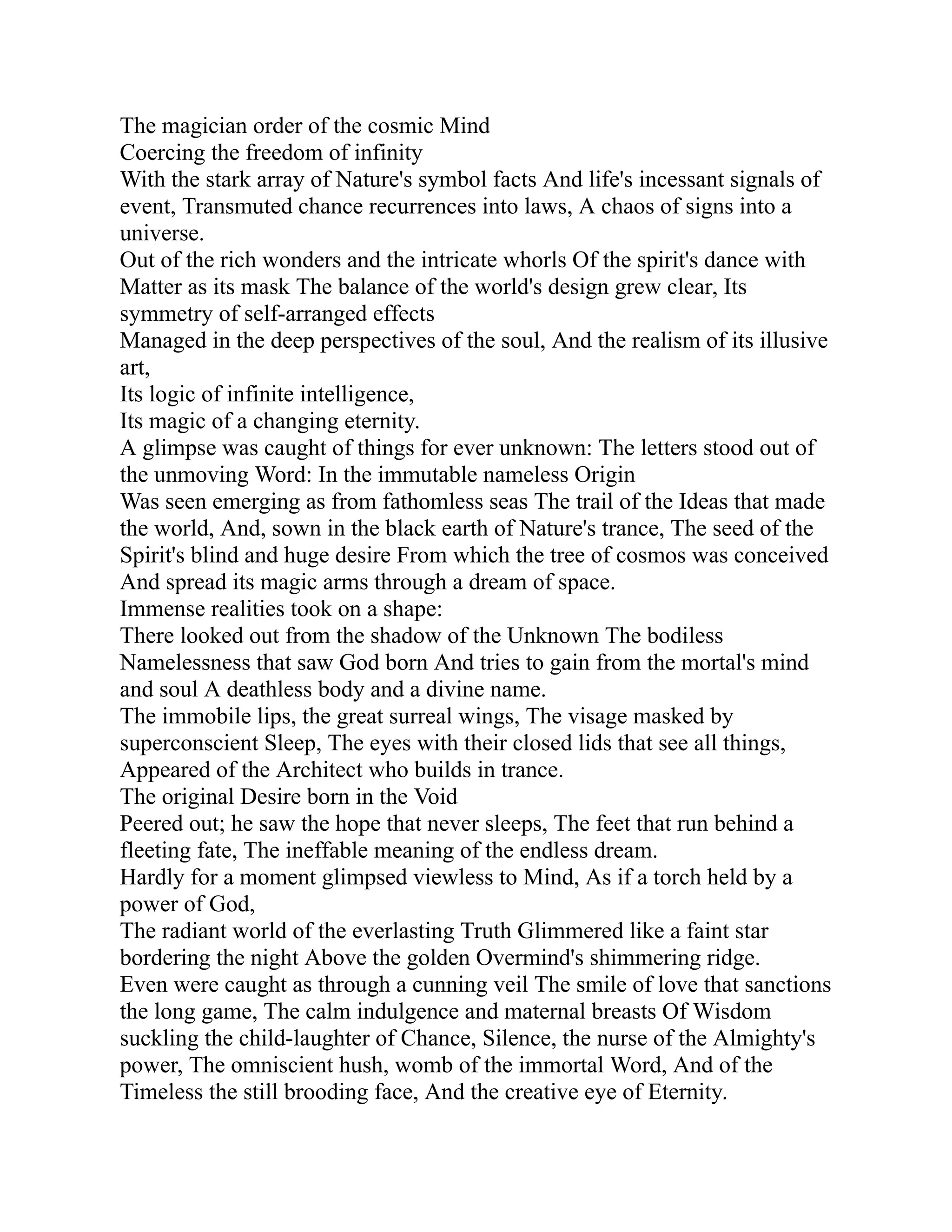 The magician order of the cosmic Mind
Coercing the freedom of infinity
With the stark array of Nature's symbol facts And life's incessant signals of
event, Transmuted chance recurrences into laws, A chaos of signs into a
universe.
Out of the rich wonders and the intricate whorls Of the spirit's dance with
Matter as its mask The balance of the world's design grew clear, Its
symmetry of self-arranged effects
Managed in the deep perspectives of the soul, And the realism of its illusive
art,
Its logic of infinite intelligence,
Its magic of a changing eternity.
A glimpse was caught of things for ever unknown: The letters stood out of
the unmoving Word: In the immutable nameless Origin
Was seen emerging as from fathomless seas The trail of the Ideas that made
the world, And, sown in the black earth of Nature's trance, The seed of the
Spirit's blind and huge desire From which the tree of cosmos was conceived
And spread its magic arms through a dream of space.
Immense realities took on a shape:
There looked out from the shadow of the Unknown The bodiless
Namelessness that saw God born And tries to gain from the mortal's mind
and soul A deathless body and a divine name.
The immobile lips, the great surreal wings, The visage masked by
superconscient Sleep, The eyes with their closed lids that see all things,
Appeared of the Architect who builds in trance.
The original Desire born in the Void
Peered out; he saw the hope that never sleeps, The feet that run behind a
fleeting fate, The ineffable meaning of the endless dream.
Hardly for a moment glimpsed viewless to Mind, As if a torch held by a
power of God,
The radiant world of the everlasting Truth Glimmered like a faint star
bordering the night Above the golden Overmind's shimmering ridge.
Even were caught as through a cunning veil The smile of love that sanctions
the long game, The calm indulgence and maternal breasts Of Wisdom
suckling the child-laughter of Chance, Silence, the nurse of the Almighty's
power, The omniscient hush, womb of the immortal Word, And of the
Timeless the still brooding face, And the creative eye of Eternity.
 