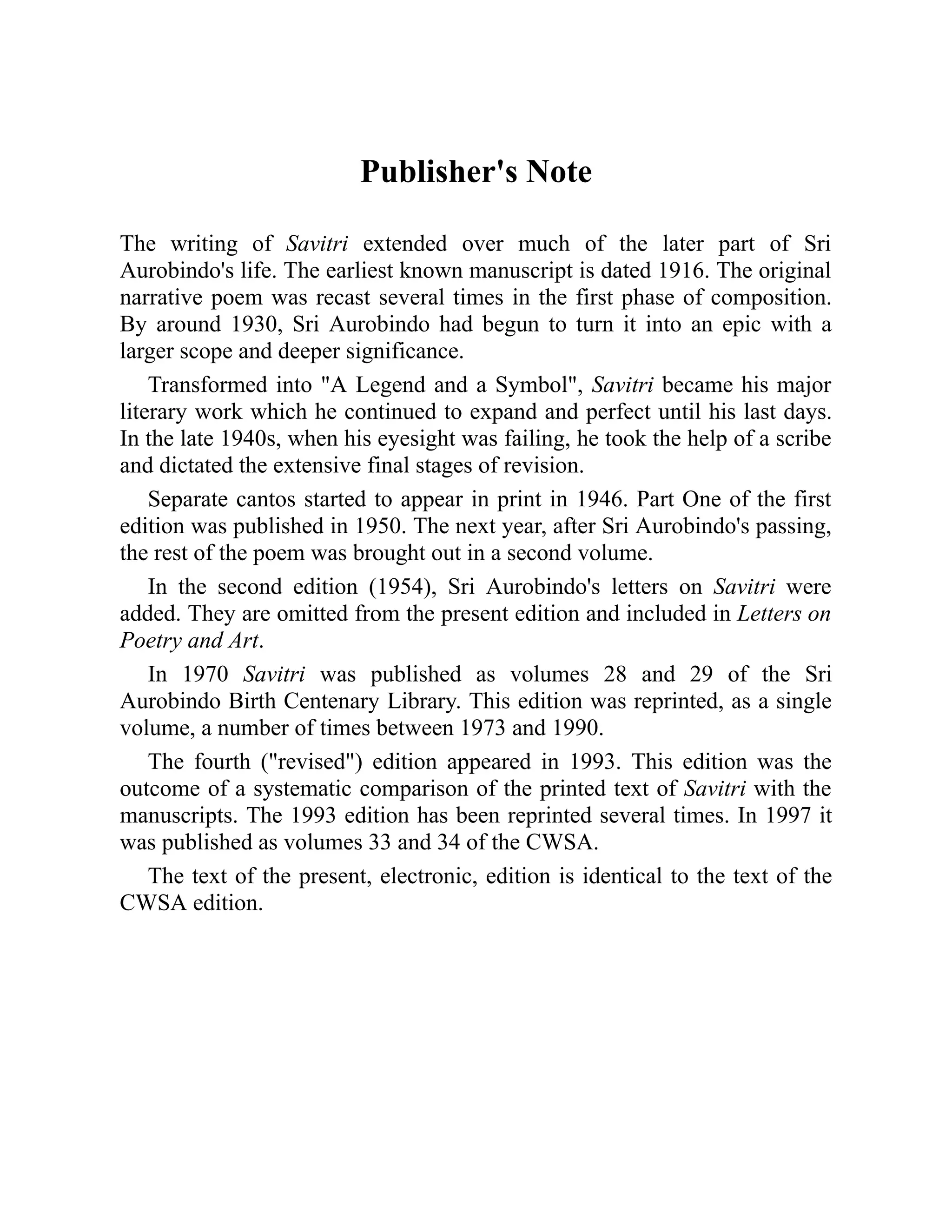 Publisher's Note
The writing of Savitri extended over much of the later part of Sri
Aurobindo's life. The earliest known manuscript is dated 1916. The original
narrative poem was recast several times in the first phase of composition.
By around 1930, Sri Aurobindo had begun to turn it into an epic with a
larger scope and deeper significance.
Transformed into "A Legend and a Symbol", Savitri became his major
literary work which he continued to expand and perfect until his last days.
In the late 1940s, when his eyesight was failing, he took the help of a scribe
and dictated the extensive final stages of revision.
Separate cantos started to appear in print in 1946. Part One of the first
edition was published in 1950. The next year, after Sri Aurobindo's passing,
the rest of the poem was brought out in a second volume.
In the second edition (1954), Sri Aurobindo's letters on Savitri were
added. They are omitted from the present edition and included in Letters on
Poetry and Art.
In 1970 Savitri was published as volumes 28 and 29 of the Sri
Aurobindo Birth Centenary Library. This edition was reprinted, as a single
volume, a number of times between 1973 and 1990.
The fourth ("revised") edition appeared in 1993. This edition was the
outcome of a systematic comparison of the printed text of Savitri with the
manuscripts. The 1993 edition has been reprinted several times. In 1997 it
was published as volumes 33 and 34 of the CWSA.
The text of the present, electronic, edition is identical to the text of the
CWSA edition.
 