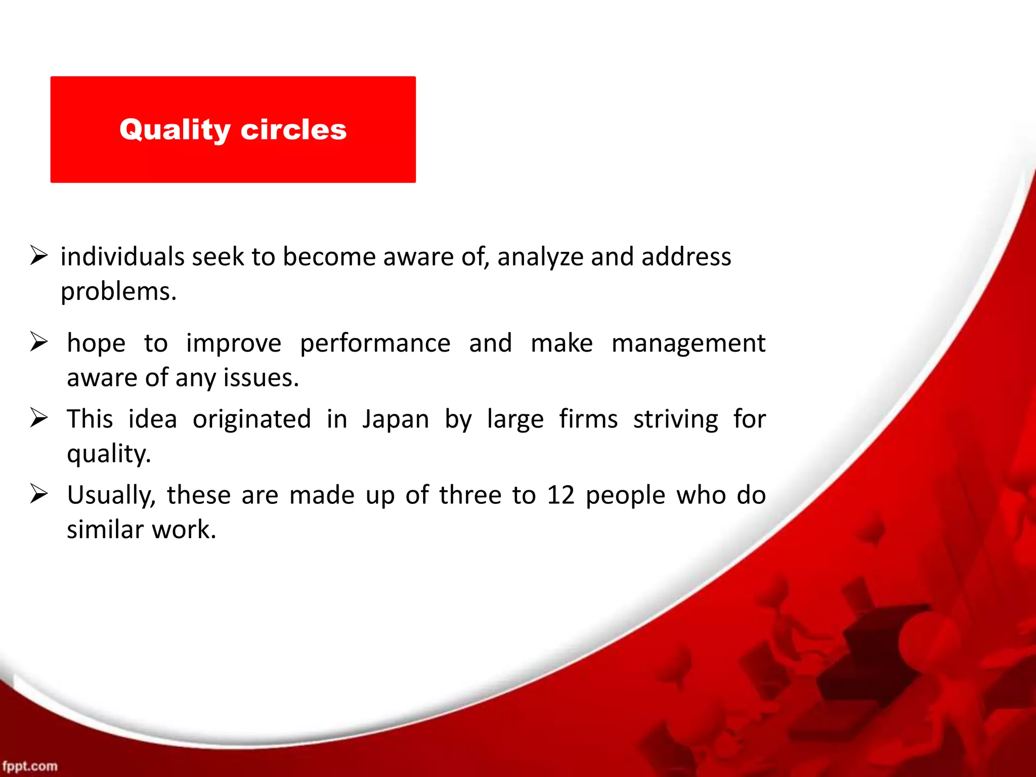 Quality circles
 individuals seek to become aware of, analyze and address
problems.
 hope to improve performance and make management
aware of any issues.
 This idea originated in Japan by large firms striving for
quality.
 Usually, these are made up of three to 12 people who do
similar work.
 