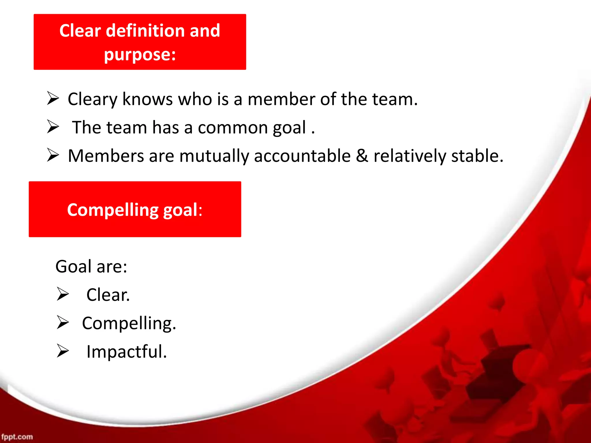 Clear definition and
purpose:
Compelling goal:
 Cleary knows who is a member of the team.
 The team has a common goal .
 Members are mutually accountable & relatively stable.
Goal are:
 Clear.
 Compelling.
 Impactful.
 