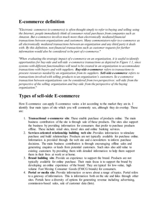 E-commerce definition
"Electronic commerce (e-commerce) is often thought simply to refer to buying and selling using
the Internet; people immediately think of consumer retail purchases from companies such as
Amazon. But e-commerce involves much more than electronically mediated financial
transactions between organizations and customers. Many commentators refer to e-commerce as
all electronically mediated transactions between an organization and any third party it deals
with. By this definition, non-financial transactions such as customer requests for further
information would also be considered to be part of e-commerce."
"When evaluating the strategic impact of e-commerce on an organization, it is useful to identify
opportunities for buy-side and sell-side e-commerce transactions as depicted in Figure 1.1, since
systems with different functionalities will need to be created in an organization to accommodate
transactions with buyers and with suppliers. Buy-side e-commerce refers to transactions to
procure resources needed by an organization from its suppliers. Sell-side e-commerce refers to
transactions involved with selling products to an organization’s customers. So e-commerce
transaction between organizations can be considered from two perspectives: sell-side from the
perspective of the selling organization and buy-side from the perspective of the buying
organization."
Types of sell-side E-commerce
How E-commerce can apply E-commerce varies a lot according to the market they are in. I
identify four main types of site which you will commonly see, although they do overlap. These
are:
1. Transactional e-commerce site. These enable purchase of products online. The main
business contribution of the site is through sale of these products. The sites also support
the business by providing information for consumers that prefer to purchase products
offline. These include retail sites, travel sites and online banking services.
2. Services oriented relationship building web site. Provides information to stimulate
purchase and build relationships Products are not typically available for purchase online.
Information is provided through the web site and e-newsletters to inform purchase
decisions. The main business contribution is through encouraging offline sales and
generating enquires or leads from potential customers. Such sites also add value to
existing customers by providing them with detailed information to help them support
them in their lives at work or at home.
3. Brand building site. Provide an experience to support the brand. Products are not
typically available for online purchase. Their main focus is to support the brand by
developing an online experience of the brand. They are typical for low-value, high
volume Fast Moving Consumer Goods (FMCG brands) for consumers.
4. Portal or media site. Provide information or news about a range of topics. Portal refers
to a gateway of information. This is information both on the site and links through other
sites. Portals have a diversity of options for generating revenue including advertising,
commission-based sales, sale of customer data (lists).
 