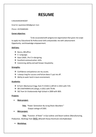 RESUME
S.RAJASHEKARREDDY
Email Id: rajashekar1441@gmail.Com
Phone:+917416691441
Career objective:
To be associated with progressive organization that gives me scope
to apply my Educational & Professional skills and provides me with advancement
Opportunity and Knowledge empowerment.
Skill Sets:
 Basics, MS office.
 C- Language.
 Auto CADD , Pro E in designing.
 Excellent communication skills.
 Convincing ability and well known Hospitality.
Strengths:
 Confidence and patience are my assets.
 I always long for success and failure doesn’t put me off.
 Ability to work hard in team environment.
Academia:
 B.Tech -Mechanical Engg. from P.I.R.M.E.C,JNTUH in 2015 with 71%
 SRI CHAITHANYA JR.College, in 2011 with 79.4%
 SSC from Sri Vivekananda High School in 2009 with 86%
Projects:
 Main project:
Title: “Power Generation By Using Shock Absorbers”
Output voltage of 230V.
 Mini project:
Title: “Function of Rotor” in Gas turbine and Steam turbine (Manufacturing,
Production, Working) from BHEL (Bharath Heavy Electricals Ltd.)Hyderabad.
 Workshop:
 