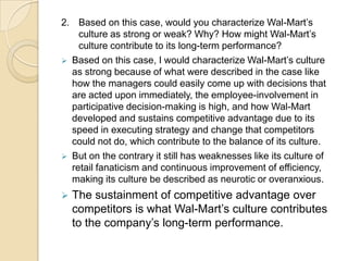 2. Based on this case, would you characterize Wal-Mart’s
culture as strong or weak? Why? How might Wal-Mart’s
culture contribute to its long-term performance?
 Based on this case, I would characterize Wal-Mart’s culture
as strong because of what were described in the case like
how the managers could easily come up with decisions that
are acted upon immediately, the employee-involvement in
participative decision-making is high, and how Wal-Mart
developed and sustains competitive advantage due to its
speed in executing strategy and change that competitors
could not do, which contribute to the balance of its culture.
 But on the contrary it still has weaknesses like its culture of
retail fanaticism and continuous improvement of efficiency,
making its culture be described as neurotic or overanxious.


The sustainment of competitive advantage over
competitors is what Wal-Mart’s culture contributes
to the company’s long-term performance.

 