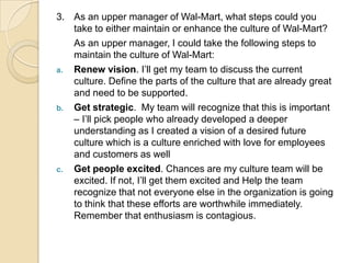 3. As an upper manager of Wal-Mart, what steps could you
take to either maintain or enhance the culture of Wal-Mart?
As an upper manager, I could take the following steps to
maintain the culture of Wal-Mart:
a. Renew vision. I’ll get my team to discuss the current
culture. Define the parts of the culture that are already great
and need to be supported.
b. Get strategic. My team will recognize that this is important
– I’ll pick people who already developed a deeper
understanding as I created a vision of a desired future
culture which is a culture enriched with love for employees
and customers as well
c. Get people excited. Chances are my culture team will be
excited. If not, I’ll get them excited and Help the team
recognize that not everyone else in the organization is going
to think that these efforts are worthwhile immediately.
Remember that enthusiasm is contagious.

 