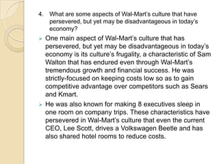 4. What are some aspects of Wal-Mart’s culture that have
persevered, but yet may be disadvantageous in today’s
economy?

One main aspect of Wal-Mart’s culture that has
persevered, but yet may be disadvantageous in today’s
economy is its culture’s frugality, a characteristic of Sam
Walton that has endured even through Wal-Mart’s
tremendous growth and financial success. He was
strictly-focused on keeping costs low so as to gain
competitive advantage over competitors such as Sears
and Kmart.
 He was also known for making 8 executives sleep in
one room on company trips. These characteristics have
persevered in Wal-Mart’s culture that even the current
CEO, Lee Scott, drives a Volkswagen Beetle and has
also shared hotel rooms to reduce costs.


 