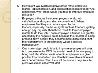 5. How might Wal-Mart’s negative press affect employee
morale, job satisfaction, and organizational commitment? As
a manager, what steps would you take to improve employee
attitudes?
 Employee attitudes include employee morale, job
satisfaction, and organizational commitment. When
employees feel they are not accepted by the
leaders, especially, the basic rights such as freedom, getting
enough pay, equality, then these result to lower employee
morale to do their job. These employee attitudes are greatly
affected by the negative press because their morale is being
pressed down deeply, they become more dissatisfied, that
their commitment to the company would decrease
tremendously.
 One major step I could take to improve employee attitudes
is to propose to the CEO the crucial need of the company to
bring back the Walton roots wherein employees are given
positive treatment which result to their favorable action and
work performance. Then there will be no more negatives the
press will spread about Wal-Mart

 