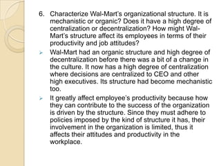 6. Characterize Wal-Mart’s organizational structure. It is
mechanistic or organic? Does it have a high degree of
centralization or decentralization? How might WalMart’s structure affect its employees in terms of their
productivity and job attitudes?
 Wal-Mart had an organic structure and high degree of
decentralization before there was a bit of a change in
the culture. It now has a high degree of centralization
where decisions are centralized to CEO and other
high executives. Its structure had become mechanistic
too.
 It greatly affect employee’s productivity because how
they can contribute to the success of the organization
is driven by the structure. Since they must adhere to
policies imposed by the kind of structure it has, their
involvement in the organization is limited, thus it
affects their attitudes and productivity in the
workplace.

 