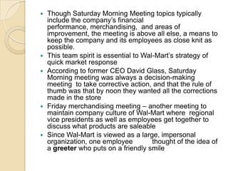 








Though Saturday Morning Meeting topics typically
include the company’s financial
performance, merchandising, and areas of
improvement, the meeting is above all else, a means to
keep the company and its employees as close knit as
possible.
This team spirit is essential to Wal-Mart’s strategy of
quick market response
According to former CEO David Glass, Saturday
Morning meeting was always a decision-making
meeting to take corrective action, and that the rule of
thumb was that by noon they wanted all the corrections
made in the store
Friday merchandising meeting – another meeting to
maintain company culture of Wal-Mart where regional
vice presidents as well as employees get together to
discuss what products are saleable
Since Wal-Mart is viewed as a large, impersonal
organization, one employee
thought of the idea of
a greeter who puts on a friendly smile

 