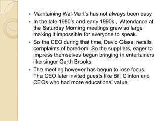 Maintaining Wal-Mart’s has not always been easy
 In the late 1980’s and early 1990s , Attendance at
the Saturday Morning meetings grew so large
making it impossible for everyone to speak.
 So the CEO during that time, David Glass, recalls
complaints of boredom. So the suppliers, eager to
impress themselves begun bringing in entertainers
like singer Garth Brooks.
 The meeting however has begun to lose focus.
The CEO later invited guests like Bill Clinton and
CEOs who had more educational value


 