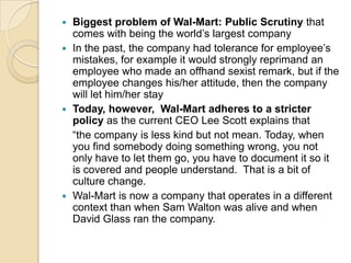 Biggest problem of Wal-Mart: Public Scrutiny that
comes with being the world’s largest company
 In the past, the company had tolerance for employee’s
mistakes, for example it would strongly reprimand an
employee who made an offhand sexist remark, but if the
employee changes his/her attitude, then the company
will let him/her stay
 Today, however, Wal-Mart adheres to a stricter
policy as the current CEO Lee Scott explains that
“the company is less kind but not mean. Today, when
you find somebody doing something wrong, you not
only have to let them go, you have to document it so it
is covered and people understand. That is a bit of
culture change.
 Wal-Mart is now a company that operates in a different
context than when Sam Walton was alive and when
David Glass ran the company.


 