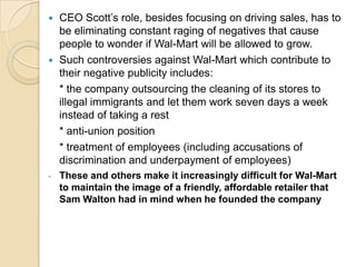 CEO Scott’s role, besides focusing on driving sales, has to
be eliminating constant raging of negatives that cause
people to wonder if Wal-Mart will be allowed to grow.
 Such controversies against Wal-Mart which contribute to
their negative publicity includes:
* the company outsourcing the cleaning of its stores to
illegal immigrants and let them work seven days a week
instead of taking a rest
* anti-union position
* treatment of employees (including accusations of
discrimination and underpayment of employees)


-

These and others make it increasingly difficult for Wal-Mart
to maintain the image of a friendly, affordable retailer that
Sam Walton had in mind when he founded the company

 