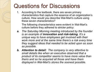 Questions for Discussions
1. According to the textbook, there are seven primary
characteristics that capture the essence of an organization’s
culture. How would you describe Wal-Mart’s culture using
these seven characteristics?
The following characteristics were evident in Wal-Mart’s
culture before they adhered to stricter policy:
a. The Saturday Morning meeting introduced by the founder
is an example of innovation and risk-taking. It’s a
unique way to have employees get involved with their
work more and at the same time there’s a risk every time
they suggest ideas that needed to be acted upon as soon
as possible.
b. Attention to detail: The company is very attentive to
small details like when an executive observed that a
product of its competitor seems to have more value than
theirs and so he acquired all those and have them
displayed in Wal-Mart’s stores the soonest possible.

 