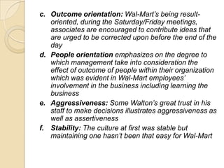 c. Outcome orientation: Wal-Mart’s being resultoriented, during the Saturday/Friday meetings,
associates are encouraged to contribute ideas that
are urged to be corrected upon before the end of the
day
d. People orientation emphasizes on the degree to
which management take into consideration the
effect of outcome of people within their organization
which was evident in Wal-Mart employees’
involvement in the business including learning the
business
e. Aggressiveness: Some Walton’s great trust in his
staff to make decisions illustrates aggressiveness as
well as assertiveness
f. Stability: The culture at first was stable but
maintaining one hasn’t been that easy for Wal-Mart

 