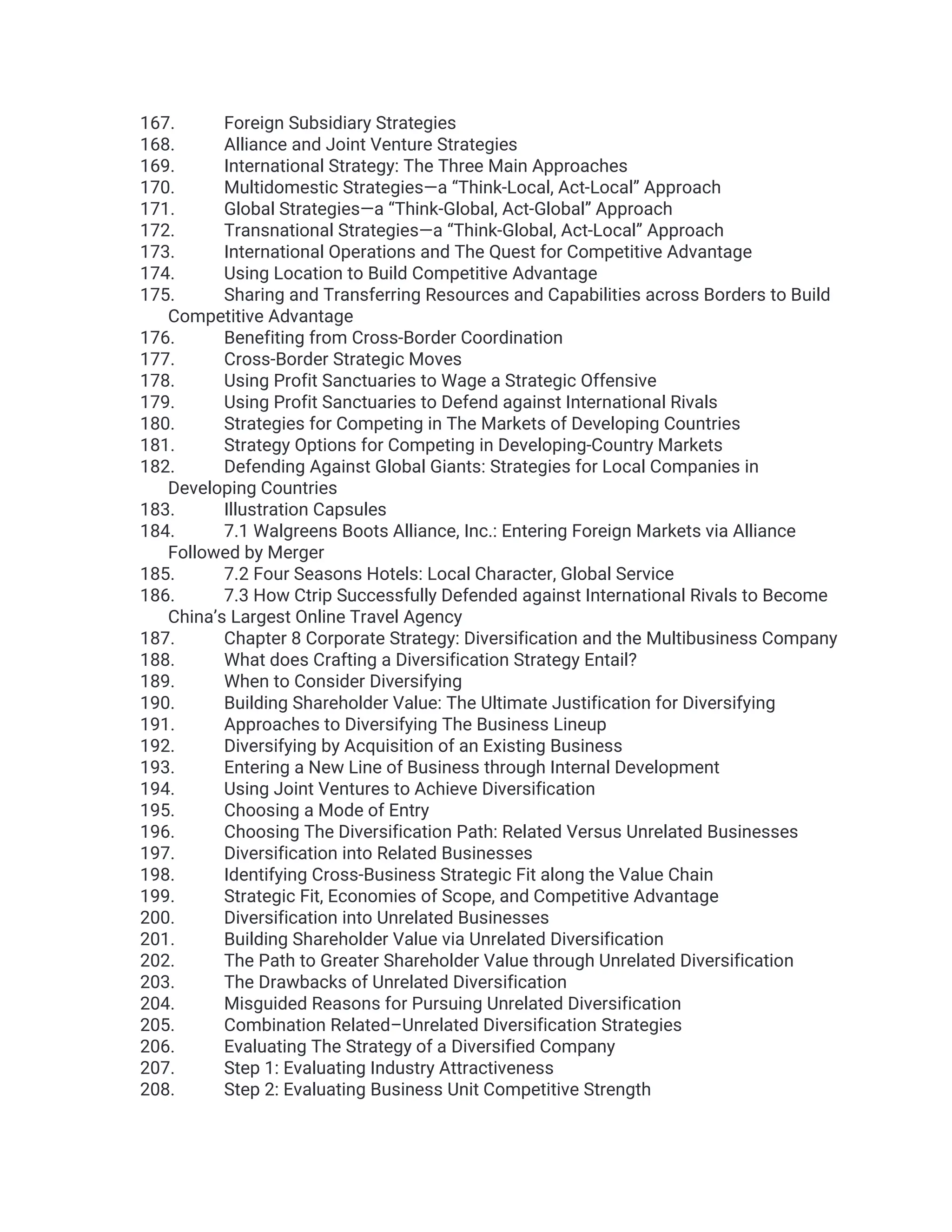 167. Foreign Subsidiary Strategies
168. Alliance and Joint Venture Strategies
169. International Strategy: The Three Main Approaches
170. Multidomestic Strategies—a “Think-Local, Act-Local” Approach
171. Global Strategies—a “Think-Global, Act-Global” Approach
172. Transnational Strategies—a “Think-Global, Act-Local” Approach
173. International Operations and The Quest for Competitive Advantage
174. Using Location to Build Competitive Advantage
175. Sharing and Transferring Resources and Capabilities across Borders to Build
Competitive Advantage
176. Benefiting from Cross-Border Coordination
177. Cross-Border Strategic Moves
178. Using Profit Sanctuaries to Wage a Strategic Offensive
179. Using Profit Sanctuaries to Defend against International Rivals
180. Strategies for Competing in The Markets of Developing Countries
181. Strategy Options for Competing in Developing-Country Markets
182. Defending Against Global Giants: Strategies for Local Companies in
Developing Countries
183. Illustration Capsules
184. 7.1 Walgreens Boots Alliance, Inc.: Entering Foreign Markets via Alliance
Followed by Merger
185. 7.2 Four Seasons Hotels: Local Character, Global Service
186. 7.3 How Ctrip Successfully Defended against International Rivals to Become
China’s Largest Online Travel Agency
187. Chapter 8 Corporate Strategy: Diversification and the Multibusiness Company
188. What does Crafting a Diversification Strategy Entail?
189. When to Consider Diversifying
190. Building Shareholder Value: The Ultimate Justification for Diversifying
191. Approaches to Diversifying The Business Lineup
192. Diversifying by Acquisition of an Existing Business
193. Entering a New Line of Business through Internal Development
194. Using Joint Ventures to Achieve Diversification
195. Choosing a Mode of Entry
196. Choosing The Diversification Path: Related Versus Unrelated Businesses
197. Diversification into Related Businesses
198. Identifying Cross-Business Strategic Fit along the Value Chain
199. Strategic Fit, Economies of Scope, and Competitive Advantage
200. Diversification into Unrelated Businesses
201. Building Shareholder Value via Unrelated Diversification
202. The Path to Greater Shareholder Value through Unrelated Diversification
203. The Drawbacks of Unrelated Diversification
204. Misguided Reasons for Pursuing Unrelated Diversification
205. Combination Related–Unrelated Diversification Strategies
206. Evaluating The Strategy of a Diversified Company
207. Step 1: Evaluating Industry Attractiveness
208. Step 2: Evaluating Business Unit Competitive Strength
 