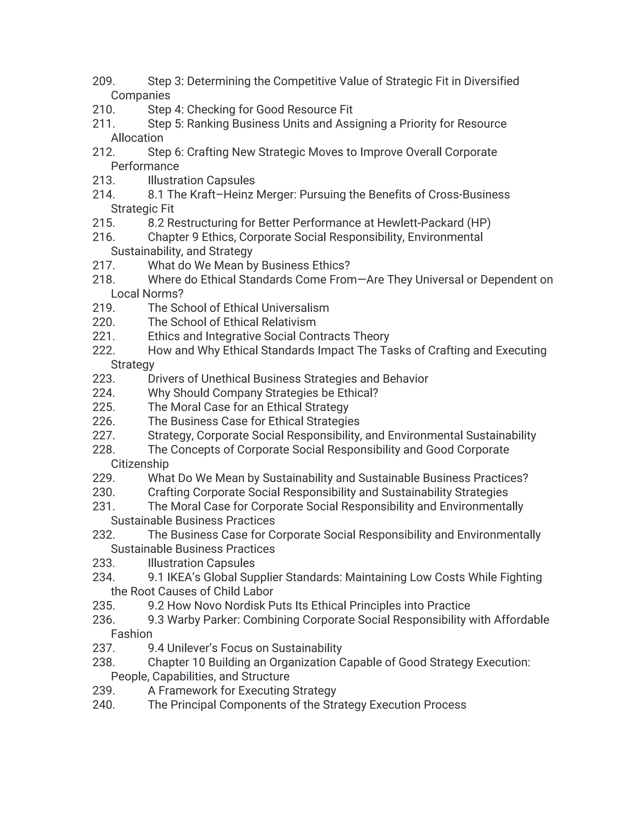 209. Step 3: Determining the Competitive Value of Strategic Fit in Diversified
Companies
210. Step 4: Checking for Good Resource Fit
211. Step 5: Ranking Business Units and Assigning a Priority for Resource
Allocation
212. Step 6: Crafting New Strategic Moves to Improve Overall Corporate
Performance
213. Illustration Capsules
214. 8.1 The Kraft–Heinz Merger: Pursuing the Benefits of Cross-Business
Strategic Fit
215. 8.2 Restructuring for Better Performance at Hewlett-Packard (HP)
216. Chapter 9 Ethics, Corporate Social Responsibility, Environmental
Sustainability, and Strategy
217. What do We Mean by Business Ethics?
218. Where do Ethical Standards Come From—Are They Universal or Dependent on
Local Norms?
219. The School of Ethical Universalism
220. The School of Ethical Relativism
221. Ethics and Integrative Social Contracts Theory
222. How and Why Ethical Standards Impact The Tasks of Crafting and Executing
Strategy
223. Drivers of Unethical Business Strategies and Behavior
224. Why Should Company Strategies be Ethical?
225. The Moral Case for an Ethical Strategy
226. The Business Case for Ethical Strategies
227. Strategy, Corporate Social Responsibility, and Environmental Sustainability
228. The Concepts of Corporate Social Responsibility and Good Corporate
Citizenship
229. What Do We Mean by Sustainability and Sustainable Business Practices?
230. Crafting Corporate Social Responsibility and Sustainability Strategies
231. The Moral Case for Corporate Social Responsibility and Environmentally
Sustainable Business Practices
232. The Business Case for Corporate Social Responsibility and Environmentally
Sustainable Business Practices
233. Illustration Capsules
234. 9.1 IKEA’s Global Supplier Standards: Maintaining Low Costs While Fighting
the Root Causes of Child Labor
235. 9.2 How Novo Nordisk Puts Its Ethical Principles into Practice
236. 9.3 Warby Parker: Combining Corporate Social Responsibility with Affordable
Fashion
237. 9.4 Unilever’s Focus on Sustainability
238. Chapter 10 Building an Organization Capable of Good Strategy Execution:
People, Capabilities, and Structure
239. A Framework for Executing Strategy
240. The Principal Components of the Strategy Execution Process
 