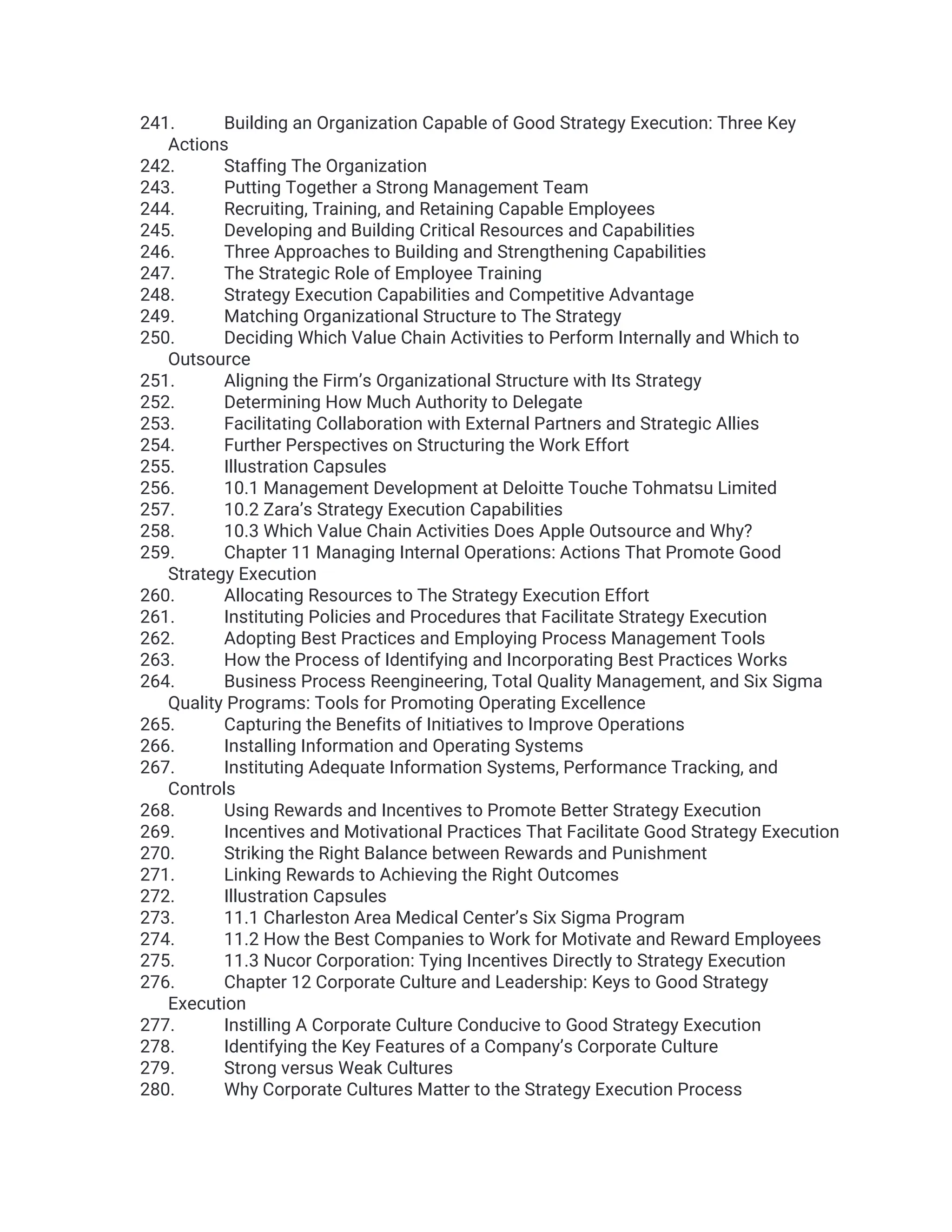 241. Building an Organization Capable of Good Strategy Execution: Three Key
Actions
242. Staffing The Organization
243. Putting Together a Strong Management Team
244. Recruiting, Training, and Retaining Capable Employees
245. Developing and Building Critical Resources and Capabilities
246. Three Approaches to Building and Strengthening Capabilities
247. The Strategic Role of Employee Training
248. Strategy Execution Capabilities and Competitive Advantage
249. Matching Organizational Structure to The Strategy
250. Deciding Which Value Chain Activities to Perform Internally and Which to
Outsource
251. Aligning the Firm’s Organizational Structure with Its Strategy
252. Determining How Much Authority to Delegate
253. Facilitating Collaboration with External Partners and Strategic Allies
254. Further Perspectives on Structuring the Work Effort
255. Illustration Capsules
256. 10.1 Management Development at Deloitte Touche Tohmatsu Limited
257. 10.2 Zara’s Strategy Execution Capabilities
258. 10.3 Which Value Chain Activities Does Apple Outsource and Why?
259. Chapter 11 Managing Internal Operations: Actions That Promote Good
Strategy Execution
260. Allocating Resources to The Strategy Execution Effort
261. Instituting Policies and Procedures that Facilitate Strategy Execution
262. Adopting Best Practices and Employing Process Management Tools
263. How the Process of Identifying and Incorporating Best Practices Works
264. Business Process Reengineering, Total Quality Management, and Six Sigma
Quality Programs: Tools for Promoting Operating Excellence
265. Capturing the Benefits of Initiatives to Improve Operations
266. Installing Information and Operating Systems
267. Instituting Adequate Information Systems, Performance Tracking, and
Controls
268. Using Rewards and Incentives to Promote Better Strategy Execution
269. Incentives and Motivational Practices That Facilitate Good Strategy Execution
270. Striking the Right Balance between Rewards and Punishment
271. Linking Rewards to Achieving the Right Outcomes
272. Illustration Capsules
273. 11.1 Charleston Area Medical Center’s Six Sigma Program
274. 11.2 How the Best Companies to Work for Motivate and Reward Employees
275. 11.3 Nucor Corporation: Tying Incentives Directly to Strategy Execution
276. Chapter 12 Corporate Culture and Leadership: Keys to Good Strategy
Execution
277. Instilling A Corporate Culture Conducive to Good Strategy Execution
278. Identifying the Key Features of a Company’s Corporate Culture
279. Strong versus Weak Cultures
280. Why Corporate Cultures Matter to the Strategy Execution Process
 