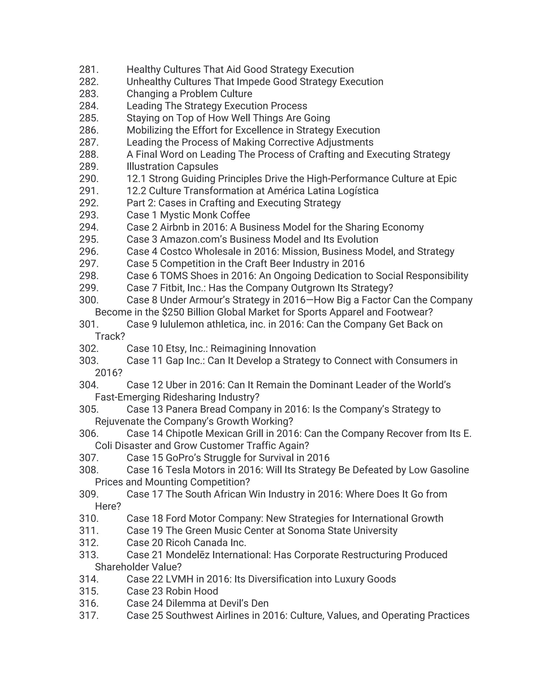 281. Healthy Cultures That Aid Good Strategy Execution
282. Unhealthy Cultures That Impede Good Strategy Execution
283. Changing a Problem Culture
284. Leading The Strategy Execution Process
285. Staying on Top of How Well Things Are Going
286. Mobilizing the Effort for Excellence in Strategy Execution
287. Leading the Process of Making Corrective Adjustments
288. A Final Word on Leading The Process of Crafting and Executing Strategy
289. Illustration Capsules
290. 12.1 Strong Guiding Principles Drive the High-Performance Culture at Epic
291. 12.2 Culture Transformation at América Latina Logística
292. Part 2: Cases in Crafting and Executing Strategy
293. Case 1 Mystic Monk Coffee
294. Case 2 Airbnb in 2016: A Business Model for the Sharing Economy
295. Case 3 Amazon.com’s Business Model and Its Evolution
296. Case 4 Costco Wholesale in 2016: Mission, Business Model, and Strategy
297. Case 5 Competition in the Craft Beer Industry in 2016
298. Case 6 TOMS Shoes in 2016: An Ongoing Dedication to Social Responsibility
299. Case 7 Fitbit, Inc.: Has the Company Outgrown Its Strategy?
300. Case 8 Under Armour’s Strategy in 2016—How Big a Factor Can the Company
Become in the $250 Billion Global Market for Sports Apparel and Footwear?
301. Case 9 lululemon athletica, inc. in 2016: Can the Company Get Back on
Track?
302. Case 10 Etsy, Inc.: Reimagining Innovation
303. Case 11 Gap Inc.: Can It Develop a Strategy to Connect with Consumers in
2016?
304. Case 12 Uber in 2016: Can It Remain the Dominant Leader of the World’s
Fast-Emerging Ridesharing Industry?
305. Case 13 Panera Bread Company in 2016: Is the Company’s Strategy to
Rejuvenate the Company’s Growth Working?
306. Case 14 Chipotle Mexican Grill in 2016: Can the Company Recover from Its E.
Coli Disaster and Grow Customer Traffic Again?
307. Case 15 GoPro’s Struggle for Survival in 2016
308. Case 16 Tesla Motors in 2016: Will Its Strategy Be Defeated by Low Gasoline
Prices and Mounting Competition?
309. Case 17 The South African Win Industry in 2016: Where Does It Go from
Here?
310. Case 18 Ford Motor Company: New Strategies for International Growth
311. Case 19 The Green Music Center at Sonoma State University
312. Case 20 Ricoh Canada Inc.
313. Case 21 Mondelēz International: Has Corporate Restructuring Produced
Shareholder Value?
314. Case 22 LVMH in 2016: Its Diversification into Luxury Goods
315. Case 23 Robin Hood
316. Case 24 Dilemma at Devil’s Den
317. Case 25 Southwest Airlines in 2016: Culture, Values, and Operating Practices
 