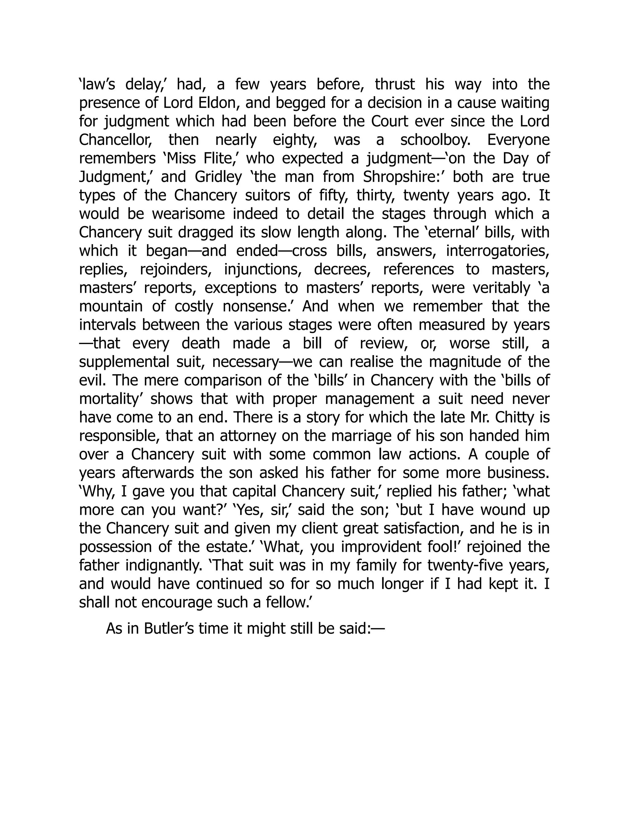 ‘law’s delay,’ had, a few years before, thrust his way into the
presence of Lord Eldon, and begged for a decision in a cause waiting
for judgment which had been before the Court ever since the Lord
Chancellor, then nearly eighty, was a schoolboy. Everyone
remembers ‘Miss Flite,’ who expected a judgment—‘on the Day of
Judgment,’ and Gridley ‘the man from Shropshire:’ both are true
types of the Chancery suitors of fifty, thirty, twenty years ago. It
would be wearisome indeed to detail the stages through which a
Chancery suit dragged its slow length along. The ‘eternal’ bills, with
which it began—and ended—cross bills, answers, interrogatories,
replies, rejoinders, injunctions, decrees, references to masters,
masters’ reports, exceptions to masters’ reports, were veritably ‘a
mountain of costly nonsense.’ And when we remember that the
intervals between the various stages were often measured by years
—that every death made a bill of review, or, worse still, a
supplemental suit, necessary—we can realise the magnitude of the
evil. The mere comparison of the ‘bills’ in Chancery with the ‘bills of
mortality’ shows that with proper management a suit need never
have come to an end. There is a story for which the late Mr. Chitty is
responsible, that an attorney on the marriage of his son handed him
over a Chancery suit with some common law actions. A couple of
years afterwards the son asked his father for some more business.
‘Why, I gave you that capital Chancery suit,’ replied his father; ‘what
more can you want?’ ‘Yes, sir,’ said the son; ‘but I have wound up
the Chancery suit and given my client great satisfaction, and he is in
possession of the estate.’ ‘What, you improvident fool!’ rejoined the
father indignantly. ‘That suit was in my family for twenty-five years,
and would have continued so for so much longer if I had kept it. I
shall not encourage such a fellow.’
As in Butler’s time it might still be said:—
 