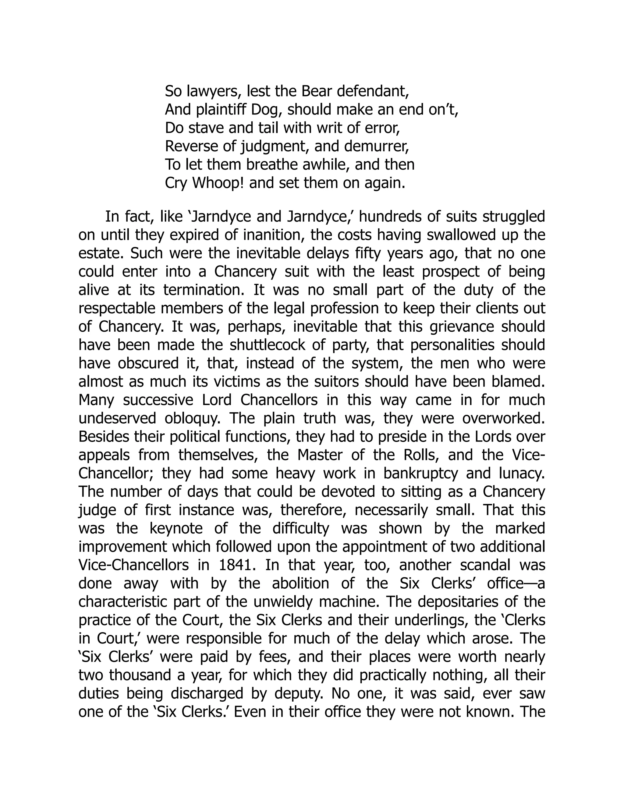 So lawyers, lest the Bear defendant,
And plaintiff Dog, should make an end on’t,
Do stave and tail with writ of error,
Reverse of judgment, and demurrer,
To let them breathe awhile, and then
Cry Whoop! and set them on again.
In fact, like ‘Jarndyce and Jarndyce,’ hundreds of suits struggled
on until they expired of inanition, the costs having swallowed up the
estate. Such were the inevitable delays fifty years ago, that no one
could enter into a Chancery suit with the least prospect of being
alive at its termination. It was no small part of the duty of the
respectable members of the legal profession to keep their clients out
of Chancery. It was, perhaps, inevitable that this grievance should
have been made the shuttlecock of party, that personalities should
have obscured it, that, instead of the system, the men who were
almost as much its victims as the suitors should have been blamed.
Many successive Lord Chancellors in this way came in for much
undeserved obloquy. The plain truth was, they were overworked.
Besides their political functions, they had to preside in the Lords over
appeals from themselves, the Master of the Rolls, and the Vice-
Chancellor; they had some heavy work in bankruptcy and lunacy.
The number of days that could be devoted to sitting as a Chancery
judge of first instance was, therefore, necessarily small. That this
was the keynote of the difficulty was shown by the marked
improvement which followed upon the appointment of two additional
Vice-Chancellors in 1841. In that year, too, another scandal was
done away with by the abolition of the Six Clerks’ office—a
characteristic part of the unwieldy machine. The depositaries of the
practice of the Court, the Six Clerks and their underlings, the ‘Clerks
in Court,’ were responsible for much of the delay which arose. The
‘Six Clerks’ were paid by fees, and their places were worth nearly
two thousand a year, for which they did practically nothing, all their
duties being discharged by deputy. No one, it was said, ever saw
one of the ‘Six Clerks.’ Even in their office they were not known. The
 