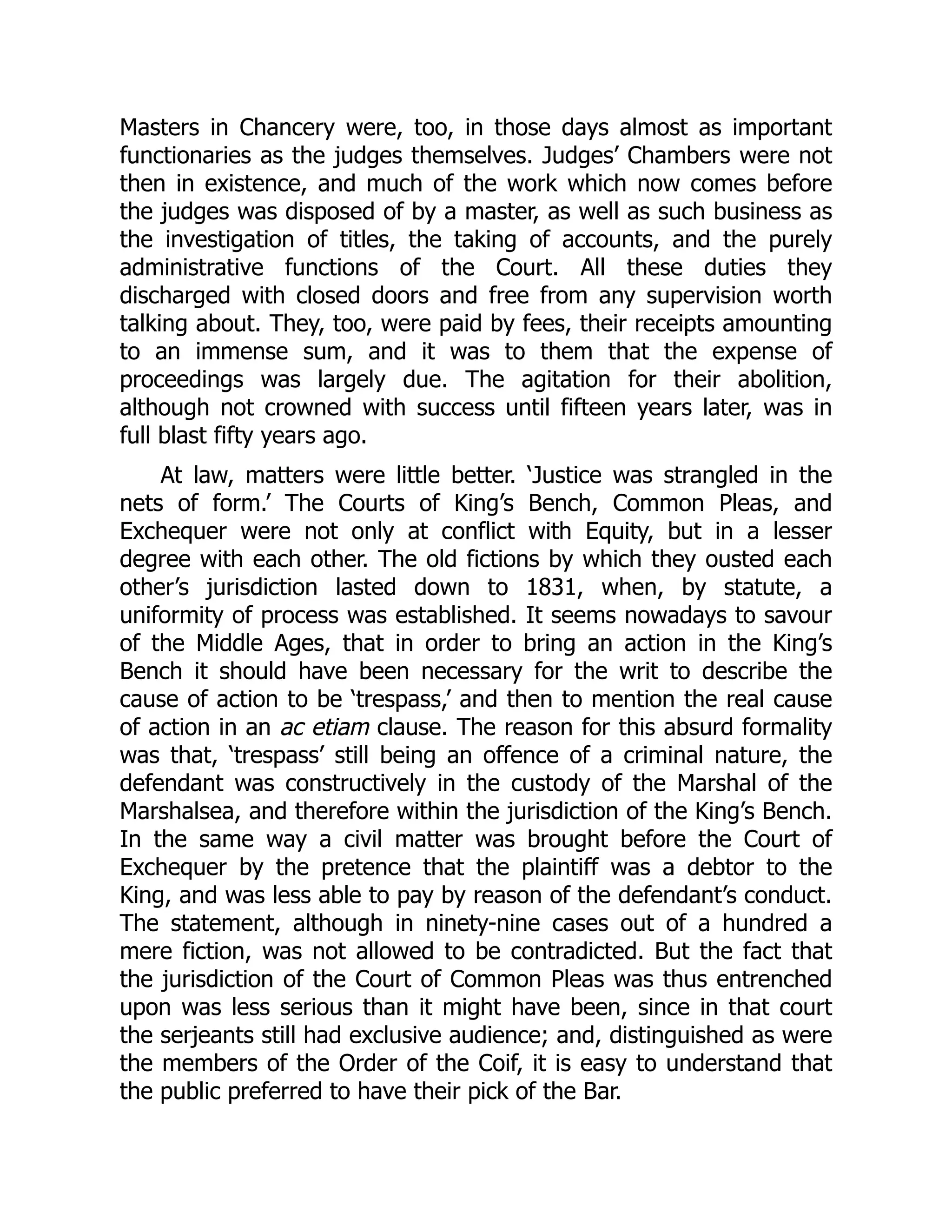 Masters in Chancery were, too, in those days almost as important
functionaries as the judges themselves. Judges’ Chambers were not
then in existence, and much of the work which now comes before
the judges was disposed of by a master, as well as such business as
the investigation of titles, the taking of accounts, and the purely
administrative functions of the Court. All these duties they
discharged with closed doors and free from any supervision worth
talking about. They, too, were paid by fees, their receipts amounting
to an immense sum, and it was to them that the expense of
proceedings was largely due. The agitation for their abolition,
although not crowned with success until fifteen years later, was in
full blast fifty years ago.
At law, matters were little better. ‘Justice was strangled in the
nets of form.’ The Courts of King’s Bench, Common Pleas, and
Exchequer were not only at conflict with Equity, but in a lesser
degree with each other. The old fictions by which they ousted each
other’s jurisdiction lasted down to 1831, when, by statute, a
uniformity of process was established. It seems nowadays to savour
of the Middle Ages, that in order to bring an action in the King’s
Bench it should have been necessary for the writ to describe the
cause of action to be ‘trespass,’ and then to mention the real cause
of action in an ac etiam clause. The reason for this absurd formality
was that, ‘trespass’ still being an offence of a criminal nature, the
defendant was constructively in the custody of the Marshal of the
Marshalsea, and therefore within the jurisdiction of the King’s Bench.
In the same way a civil matter was brought before the Court of
Exchequer by the pretence that the plaintiff was a debtor to the
King, and was less able to pay by reason of the defendant’s conduct.
The statement, although in ninety-nine cases out of a hundred a
mere fiction, was not allowed to be contradicted. But the fact that
the jurisdiction of the Court of Common Pleas was thus entrenched
upon was less serious than it might have been, since in that court
the serjeants still had exclusive audience; and, distinguished as were
the members of the Order of the Coif, it is easy to understand that
the public preferred to have their pick of the Bar.
 