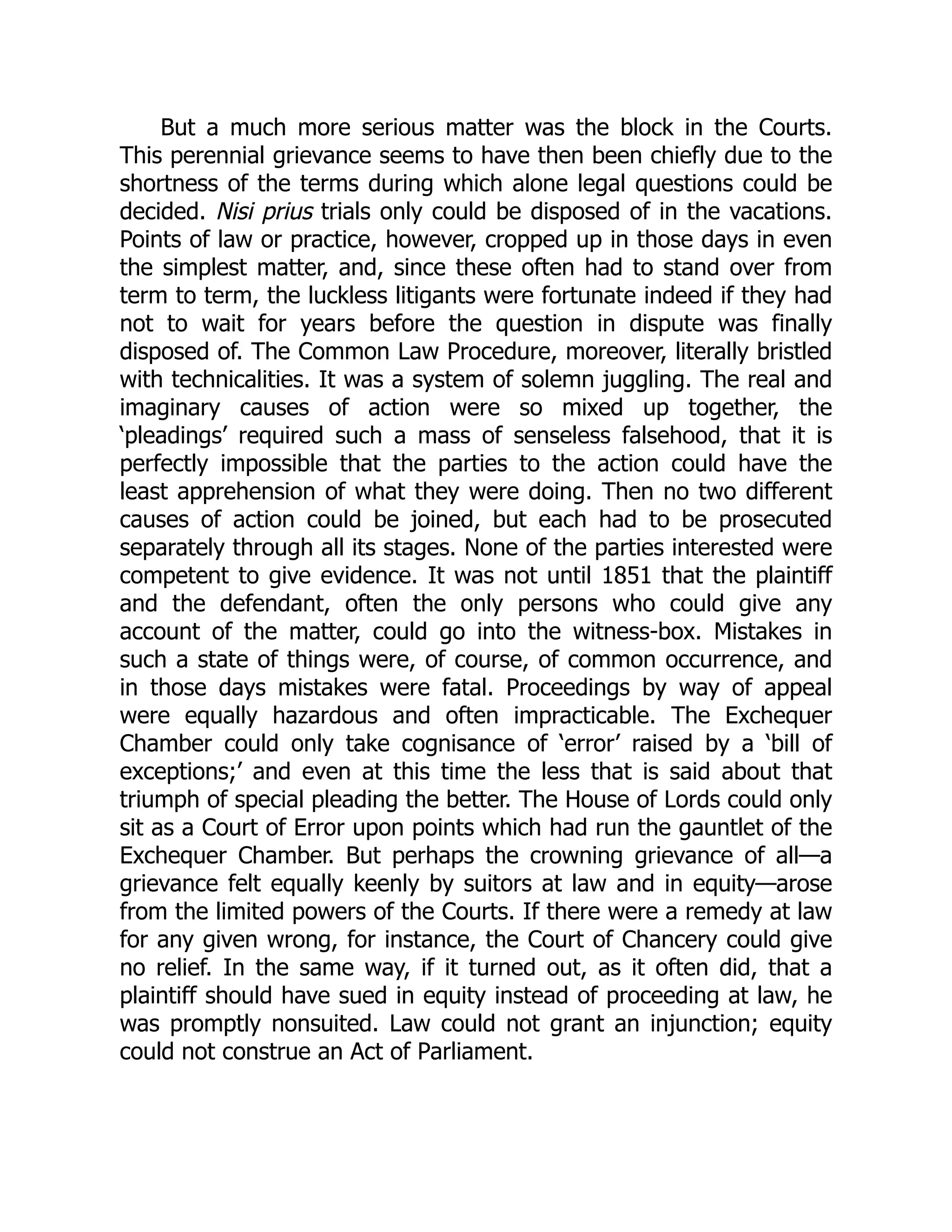 But a much more serious matter was the block in the Courts.
This perennial grievance seems to have then been chiefly due to the
shortness of the terms during which alone legal questions could be
decided. Nisi prius trials only could be disposed of in the vacations.
Points of law or practice, however, cropped up in those days in even
the simplest matter, and, since these often had to stand over from
term to term, the luckless litigants were fortunate indeed if they had
not to wait for years before the question in dispute was finally
disposed of. The Common Law Procedure, moreover, literally bristled
with technicalities. It was a system of solemn juggling. The real and
imaginary causes of action were so mixed up together, the
‘pleadings’ required such a mass of senseless falsehood, that it is
perfectly impossible that the parties to the action could have the
least apprehension of what they were doing. Then no two different
causes of action could be joined, but each had to be prosecuted
separately through all its stages. None of the parties interested were
competent to give evidence. It was not until 1851 that the plaintiff
and the defendant, often the only persons who could give any
account of the matter, could go into the witness-box. Mistakes in
such a state of things were, of course, of common occurrence, and
in those days mistakes were fatal. Proceedings by way of appeal
were equally hazardous and often impracticable. The Exchequer
Chamber could only take cognisance of ‘error’ raised by a ‘bill of
exceptions;’ and even at this time the less that is said about that
triumph of special pleading the better. The House of Lords could only
sit as a Court of Error upon points which had run the gauntlet of the
Exchequer Chamber. But perhaps the crowning grievance of all—a
grievance felt equally keenly by suitors at law and in equity—arose
from the limited powers of the Courts. If there were a remedy at law
for any given wrong, for instance, the Court of Chancery could give
no relief. In the same way, if it turned out, as it often did, that a
plaintiff should have sued in equity instead of proceeding at law, he
was promptly nonsuited. Law could not grant an injunction; equity
could not construe an Act of Parliament.
 