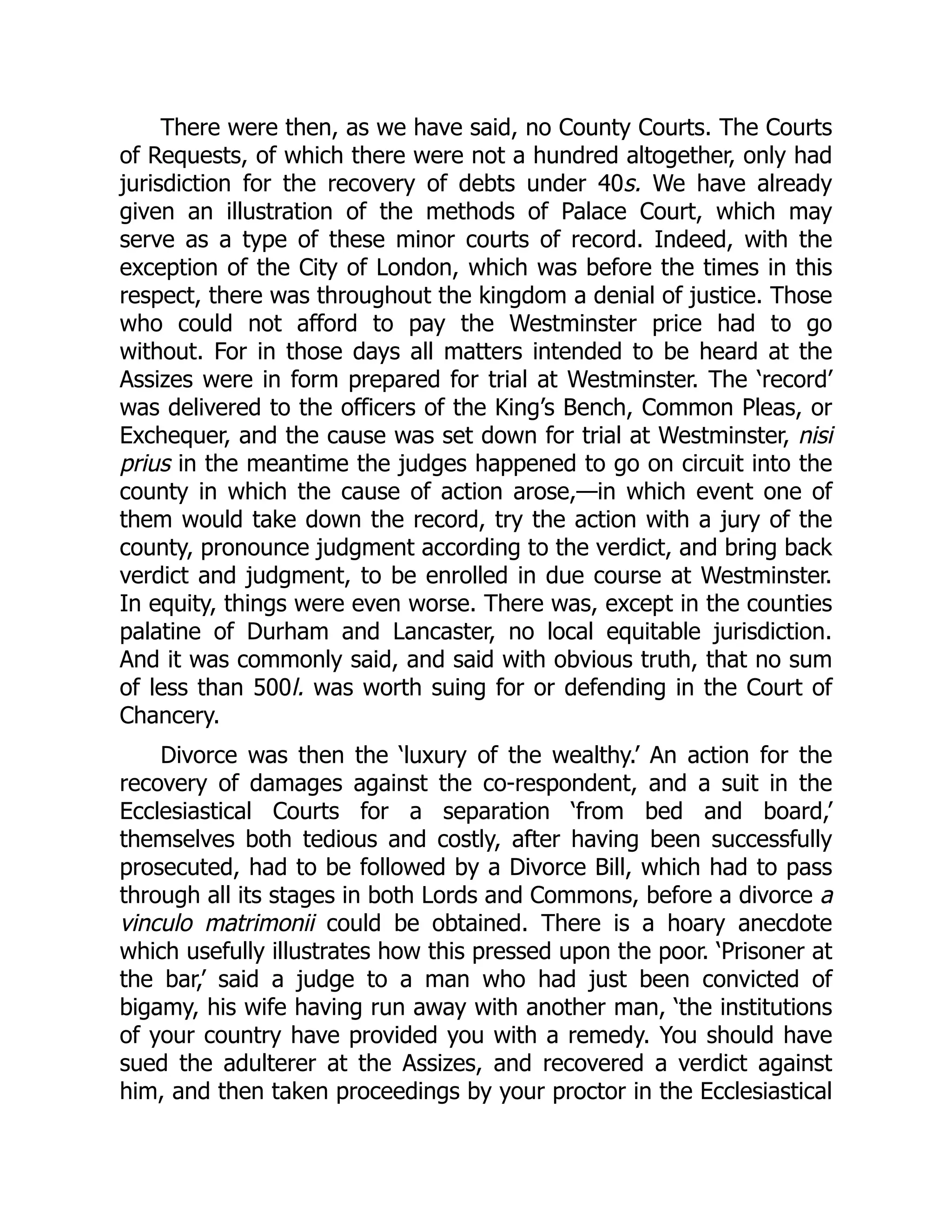 There were then, as we have said, no County Courts. The Courts
of Requests, of which there were not a hundred altogether, only had
jurisdiction for the recovery of debts under 40s. We have already
given an illustration of the methods of Palace Court, which may
serve as a type of these minor courts of record. Indeed, with the
exception of the City of London, which was before the times in this
respect, there was throughout the kingdom a denial of justice. Those
who could not afford to pay the Westminster price had to go
without. For in those days all matters intended to be heard at the
Assizes were in form prepared for trial at Westminster. The ‘record’
was delivered to the officers of the King’s Bench, Common Pleas, or
Exchequer, and the cause was set down for trial at Westminster, nisi
prius in the meantime the judges happened to go on circuit into the
county in which the cause of action arose,—in which event one of
them would take down the record, try the action with a jury of the
county, pronounce judgment according to the verdict, and bring back
verdict and judgment, to be enrolled in due course at Westminster.
In equity, things were even worse. There was, except in the counties
palatine of Durham and Lancaster, no local equitable jurisdiction.
And it was commonly said, and said with obvious truth, that no sum
of less than 500l. was worth suing for or defending in the Court of
Chancery.
Divorce was then the ‘luxury of the wealthy.’ An action for the
recovery of damages against the co-respondent, and a suit in the
Ecclesiastical Courts for a separation ‘from bed and board,’
themselves both tedious and costly, after having been successfully
prosecuted, had to be followed by a Divorce Bill, which had to pass
through all its stages in both Lords and Commons, before a divorce a
vinculo matrimonii could be obtained. There is a hoary anecdote
which usefully illustrates how this pressed upon the poor. ‘Prisoner at
the bar,’ said a judge to a man who had just been convicted of
bigamy, his wife having run away with another man, ‘the institutions
of your country have provided you with a remedy. You should have
sued the adulterer at the Assizes, and recovered a verdict against
him, and then taken proceedings by your proctor in the Ecclesiastical
 