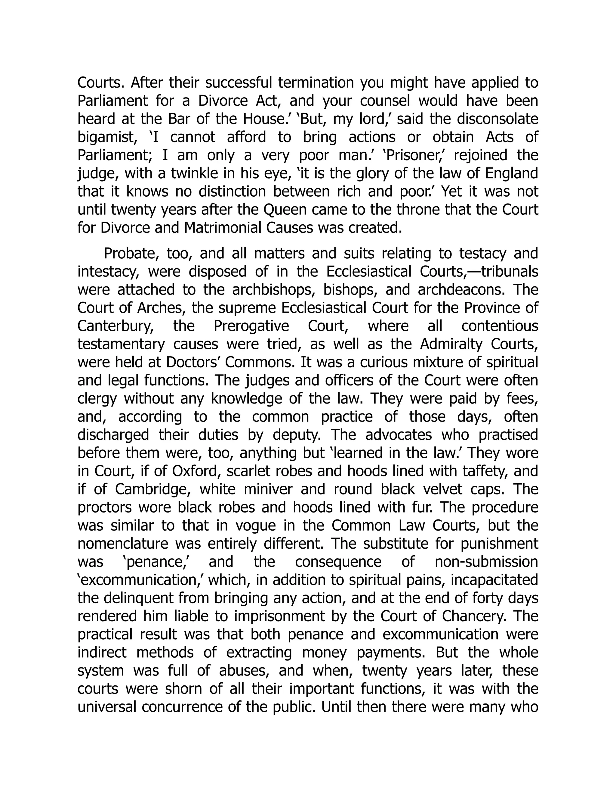 Courts. After their successful termination you might have applied to
Parliament for a Divorce Act, and your counsel would have been
heard at the Bar of the House.’ ‘But, my lord,’ said the disconsolate
bigamist, ‘I cannot afford to bring actions or obtain Acts of
Parliament; I am only a very poor man.’ ‘Prisoner,’ rejoined the
judge, with a twinkle in his eye, ‘it is the glory of the law of England
that it knows no distinction between rich and poor.’ Yet it was not
until twenty years after the Queen came to the throne that the Court
for Divorce and Matrimonial Causes was created.
Probate, too, and all matters and suits relating to testacy and
intestacy, were disposed of in the Ecclesiastical Courts,—tribunals
were attached to the archbishops, bishops, and archdeacons. The
Court of Arches, the supreme Ecclesiastical Court for the Province of
Canterbury, the Prerogative Court, where all contentious
testamentary causes were tried, as well as the Admiralty Courts,
were held at Doctors’ Commons. It was a curious mixture of spiritual
and legal functions. The judges and officers of the Court were often
clergy without any knowledge of the law. They were paid by fees,
and, according to the common practice of those days, often
discharged their duties by deputy. The advocates who practised
before them were, too, anything but ‘learned in the law.’ They wore
in Court, if of Oxford, scarlet robes and hoods lined with taffety, and
if of Cambridge, white miniver and round black velvet caps. The
proctors wore black robes and hoods lined with fur. The procedure
was similar to that in vogue in the Common Law Courts, but the
nomenclature was entirely different. The substitute for punishment
was ‘penance,’ and the consequence of non-submission
‘excommunication,’ which, in addition to spiritual pains, incapacitated
the delinquent from bringing any action, and at the end of forty days
rendered him liable to imprisonment by the Court of Chancery. The
practical result was that both penance and excommunication were
indirect methods of extracting money payments. But the whole
system was full of abuses, and when, twenty years later, these
courts were shorn of all their important functions, it was with the
universal concurrence of the public. Until then there were many who
 