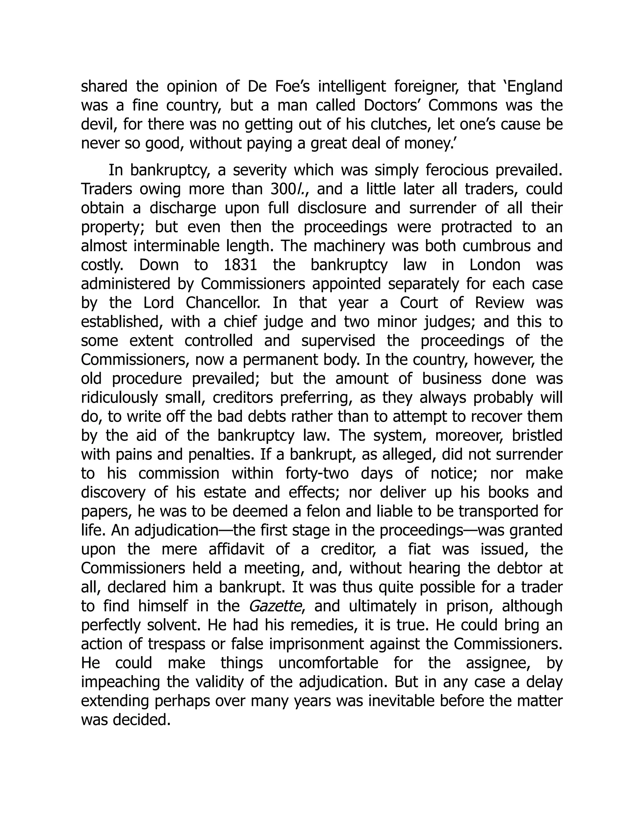 shared the opinion of De Foe’s intelligent foreigner, that ‘England
was a fine country, but a man called Doctors’ Commons was the
devil, for there was no getting out of his clutches, let one’s cause be
never so good, without paying a great deal of money.’
In bankruptcy, a severity which was simply ferocious prevailed.
Traders owing more than 300l., and a little later all traders, could
obtain a discharge upon full disclosure and surrender of all their
property; but even then the proceedings were protracted to an
almost interminable length. The machinery was both cumbrous and
costly. Down to 1831 the bankruptcy law in London was
administered by Commissioners appointed separately for each case
by the Lord Chancellor. In that year a Court of Review was
established, with a chief judge and two minor judges; and this to
some extent controlled and supervised the proceedings of the
Commissioners, now a permanent body. In the country, however, the
old procedure prevailed; but the amount of business done was
ridiculously small, creditors preferring, as they always probably will
do, to write off the bad debts rather than to attempt to recover them
by the aid of the bankruptcy law. The system, moreover, bristled
with pains and penalties. If a bankrupt, as alleged, did not surrender
to his commission within forty-two days of notice; nor make
discovery of his estate and effects; nor deliver up his books and
papers, he was to be deemed a felon and liable to be transported for
life. An adjudication—the first stage in the proceedings—was granted
upon the mere affidavit of a creditor, a fiat was issued, the
Commissioners held a meeting, and, without hearing the debtor at
all, declared him a bankrupt. It was thus quite possible for a trader
to find himself in the Gazette, and ultimately in prison, although
perfectly solvent. He had his remedies, it is true. He could bring an
action of trespass or false imprisonment against the Commissioners.
He could make things uncomfortable for the assignee, by
impeaching the validity of the adjudication. But in any case a delay
extending perhaps over many years was inevitable before the matter
was decided.
 