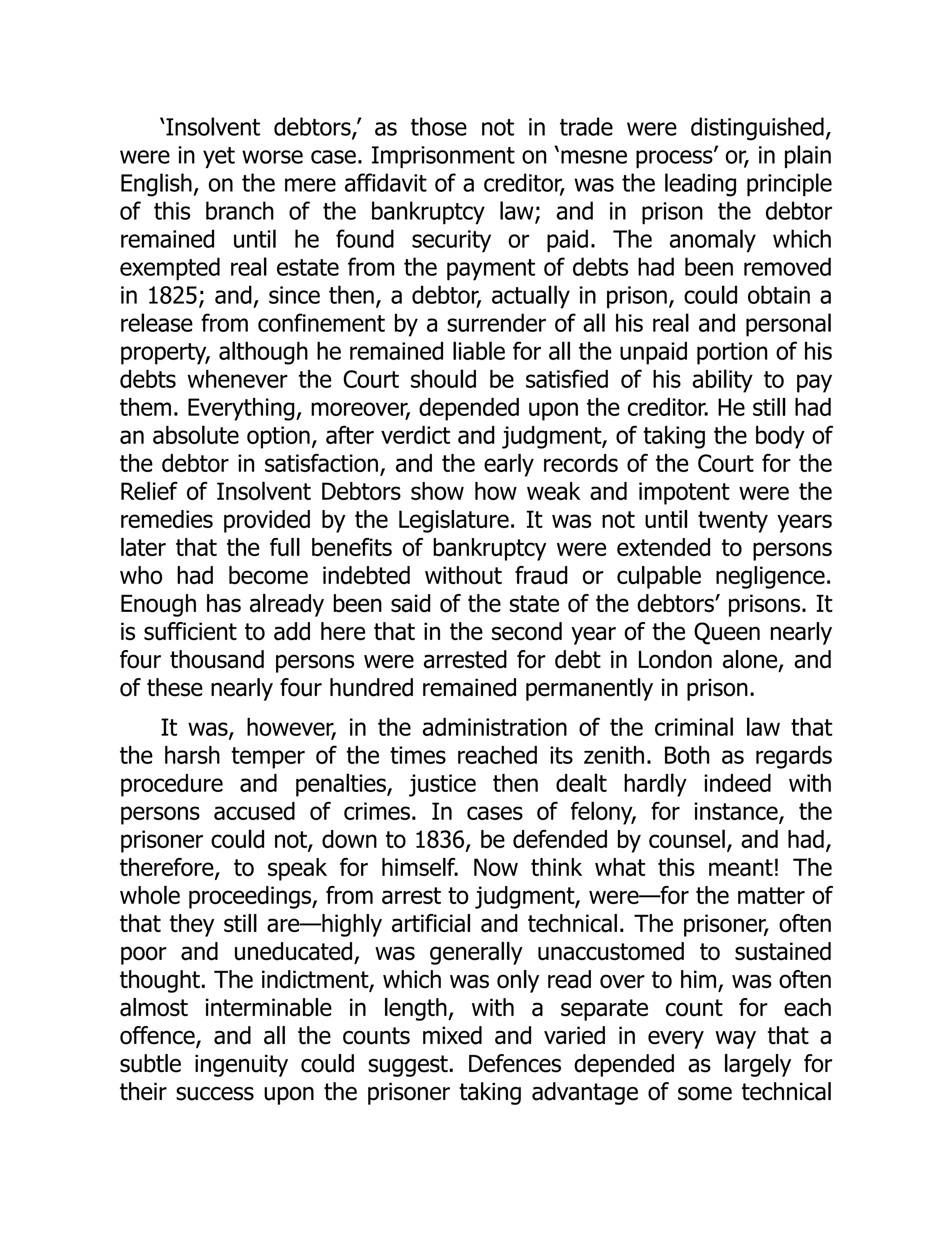 ‘Insolvent debtors,’ as those not in trade were distinguished,
were in yet worse case. Imprisonment on ‘mesne process’ or, in plain
English, on the mere affidavit of a creditor, was the leading principle
of this branch of the bankruptcy law; and in prison the debtor
remained until he found security or paid. The anomaly which
exempted real estate from the payment of debts had been removed
in 1825; and, since then, a debtor, actually in prison, could obtain a
release from confinement by a surrender of all his real and personal
property, although he remained liable for all the unpaid portion of his
debts whenever the Court should be satisfied of his ability to pay
them. Everything, moreover, depended upon the creditor. He still had
an absolute option, after verdict and judgment, of taking the body of
the debtor in satisfaction, and the early records of the Court for the
Relief of Insolvent Debtors show how weak and impotent were the
remedies provided by the Legislature. It was not until twenty years
later that the full benefits of bankruptcy were extended to persons
who had become indebted without fraud or culpable negligence.
Enough has already been said of the state of the debtors’ prisons. It
is sufficient to add here that in the second year of the Queen nearly
four thousand persons were arrested for debt in London alone, and
of these nearly four hundred remained permanently in prison.
It was, however, in the administration of the criminal law that
the harsh temper of the times reached its zenith. Both as regards
procedure and penalties, justice then dealt hardly indeed with
persons accused of crimes. In cases of felony, for instance, the
prisoner could not, down to 1836, be defended by counsel, and had,
therefore, to speak for himself. Now think what this meant! The
whole proceedings, from arrest to judgment, were—for the matter of
that they still are—highly artificial and technical. The prisoner, often
poor and uneducated, was generally unaccustomed to sustained
thought. The indictment, which was only read over to him, was often
almost interminable in length, with a separate count for each
offence, and all the counts mixed and varied in every way that a
subtle ingenuity could suggest. Defences depended as largely for
their success upon the prisoner taking advantage of some technical
 