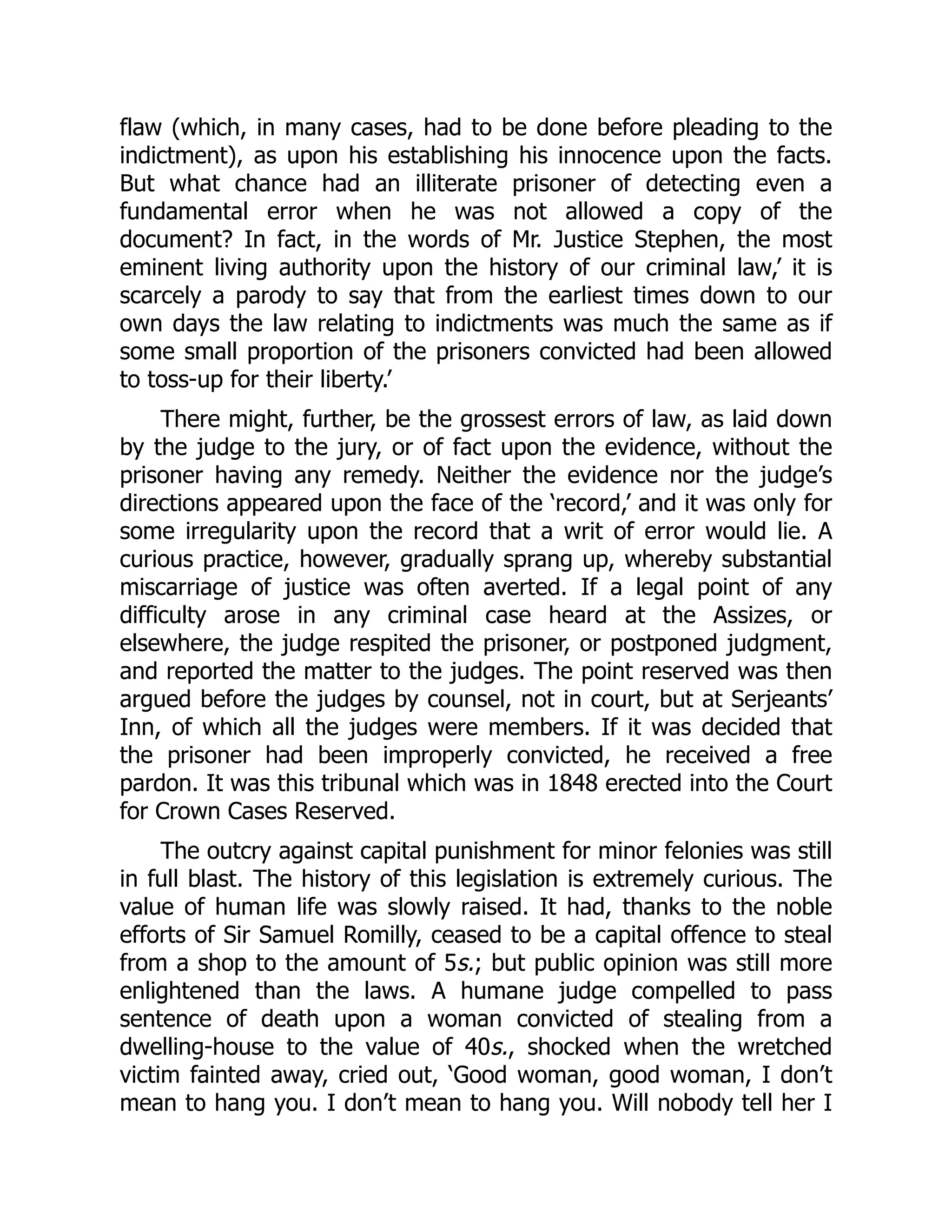 flaw (which, in many cases, had to be done before pleading to the
indictment), as upon his establishing his innocence upon the facts.
But what chance had an illiterate prisoner of detecting even a
fundamental error when he was not allowed a copy of the
document? In fact, in the words of Mr. Justice Stephen, the most
eminent living authority upon the history of our criminal law,’ it is
scarcely a parody to say that from the earliest times down to our
own days the law relating to indictments was much the same as if
some small proportion of the prisoners convicted had been allowed
to toss-up for their liberty.’
There might, further, be the grossest errors of law, as laid down
by the judge to the jury, or of fact upon the evidence, without the
prisoner having any remedy. Neither the evidence nor the judge’s
directions appeared upon the face of the ‘record,’ and it was only for
some irregularity upon the record that a writ of error would lie. A
curious practice, however, gradually sprang up, whereby substantial
miscarriage of justice was often averted. If a legal point of any
difficulty arose in any criminal case heard at the Assizes, or
elsewhere, the judge respited the prisoner, or postponed judgment,
and reported the matter to the judges. The point reserved was then
argued before the judges by counsel, not in court, but at Serjeants’
Inn, of which all the judges were members. If it was decided that
the prisoner had been improperly convicted, he received a free
pardon. It was this tribunal which was in 1848 erected into the Court
for Crown Cases Reserved.
The outcry against capital punishment for minor felonies was still
in full blast. The history of this legislation is extremely curious. The
value of human life was slowly raised. It had, thanks to the noble
efforts of Sir Samuel Romilly, ceased to be a capital offence to steal
from a shop to the amount of 5s.; but public opinion was still more
enlightened than the laws. A humane judge compelled to pass
sentence of death upon a woman convicted of stealing from a
dwelling-house to the value of 40s., shocked when the wretched
victim fainted away, cried out, ‘Good woman, good woman, I don’t
mean to hang you. I don’t mean to hang you. Will nobody tell her I
 