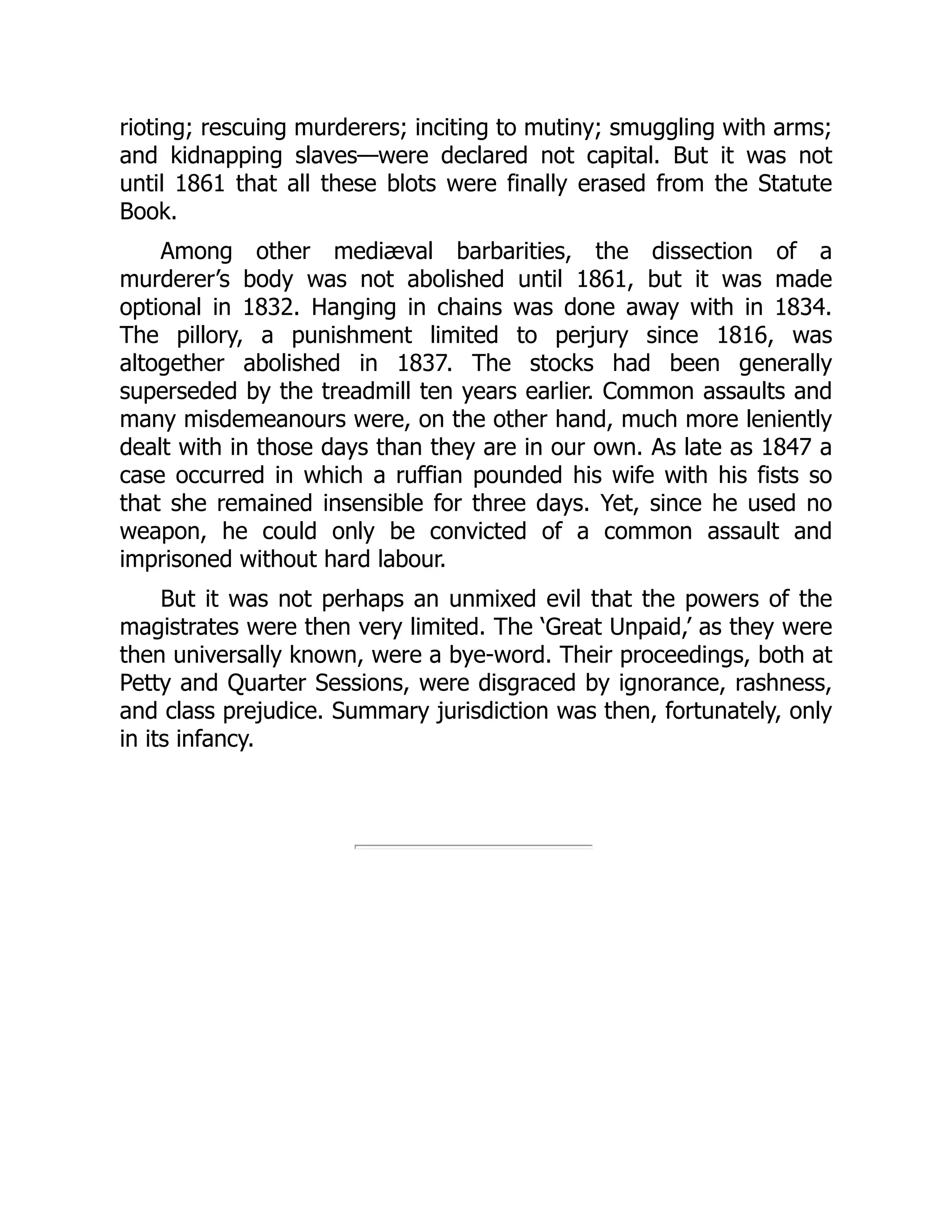 rioting; rescuing murderers; inciting to mutiny; smuggling with arms;
and kidnapping slaves—were declared not capital. But it was not
until 1861 that all these blots were finally erased from the Statute
Book.
Among other mediæval barbarities, the dissection of a
murderer’s body was not abolished until 1861, but it was made
optional in 1832. Hanging in chains was done away with in 1834.
The pillory, a punishment limited to perjury since 1816, was
altogether abolished in 1837. The stocks had been generally
superseded by the treadmill ten years earlier. Common assaults and
many misdemeanours were, on the other hand, much more leniently
dealt with in those days than they are in our own. As late as 1847 a
case occurred in which a ruffian pounded his wife with his fists so
that she remained insensible for three days. Yet, since he used no
weapon, he could only be convicted of a common assault and
imprisoned without hard labour.
But it was not perhaps an unmixed evil that the powers of the
magistrates were then very limited. The ‘Great Unpaid,’ as they were
then universally known, were a bye-word. Their proceedings, both at
Petty and Quarter Sessions, were disgraced by ignorance, rashness,
and class prejudice. Summary jurisdiction was then, fortunately, only
in its infancy.
 