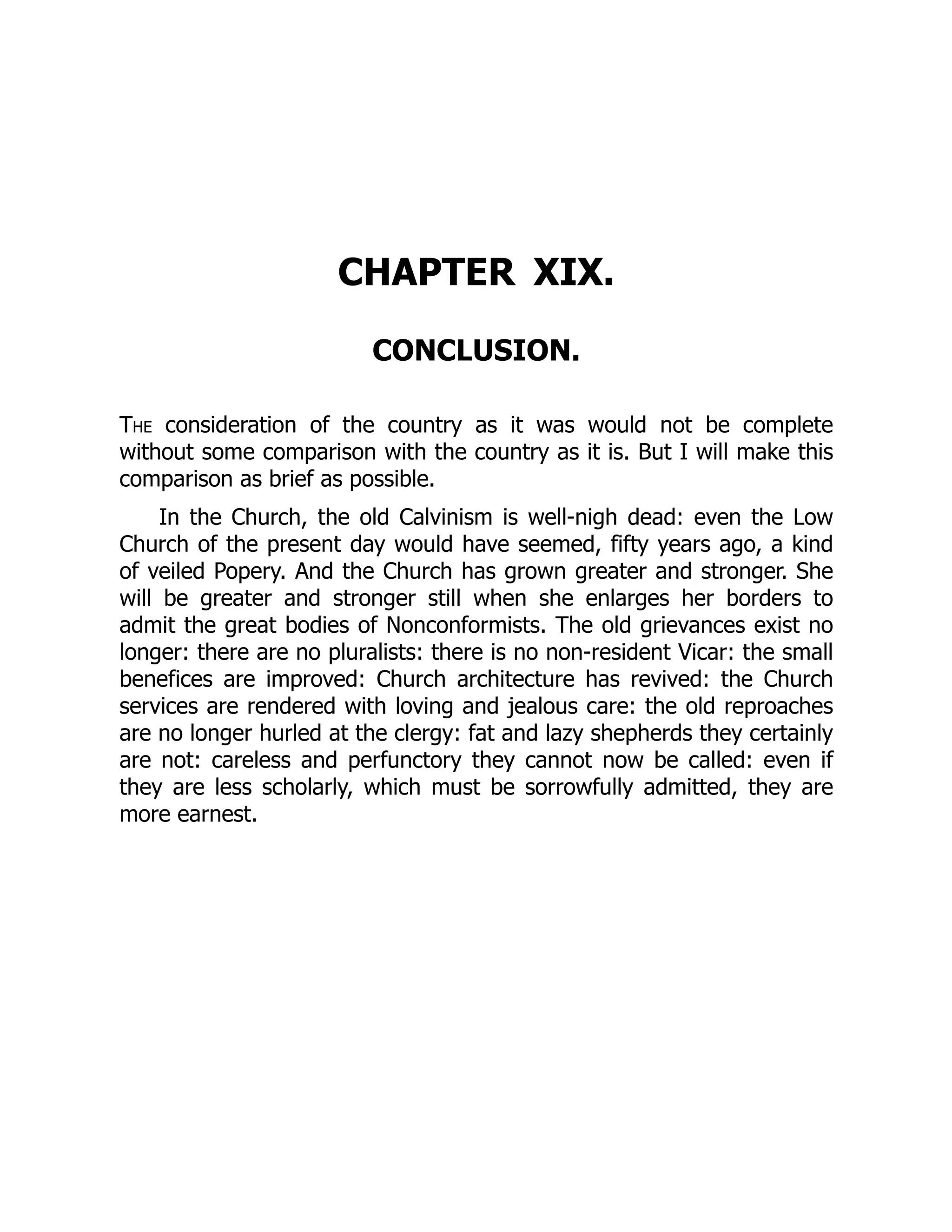 CHAPTER XIX.
CONCLUSION.
The consideration of the country as it was would not be complete
without some comparison with the country as it is. But I will make this
comparison as brief as possible.
In the Church, the old Calvinism is well-nigh dead: even the Low
Church of the present day would have seemed, fifty years ago, a kind
of veiled Popery. And the Church has grown greater and stronger. She
will be greater and stronger still when she enlarges her borders to
admit the great bodies of Nonconformists. The old grievances exist no
longer: there are no pluralists: there is no non-resident Vicar: the small
benefices are improved: Church architecture has revived: the Church
services are rendered with loving and jealous care: the old reproaches
are no longer hurled at the clergy: fat and lazy shepherds they certainly
are not: careless and perfunctory they cannot now be called: even if
they are less scholarly, which must be sorrowfully admitted, they are
more earnest.
 