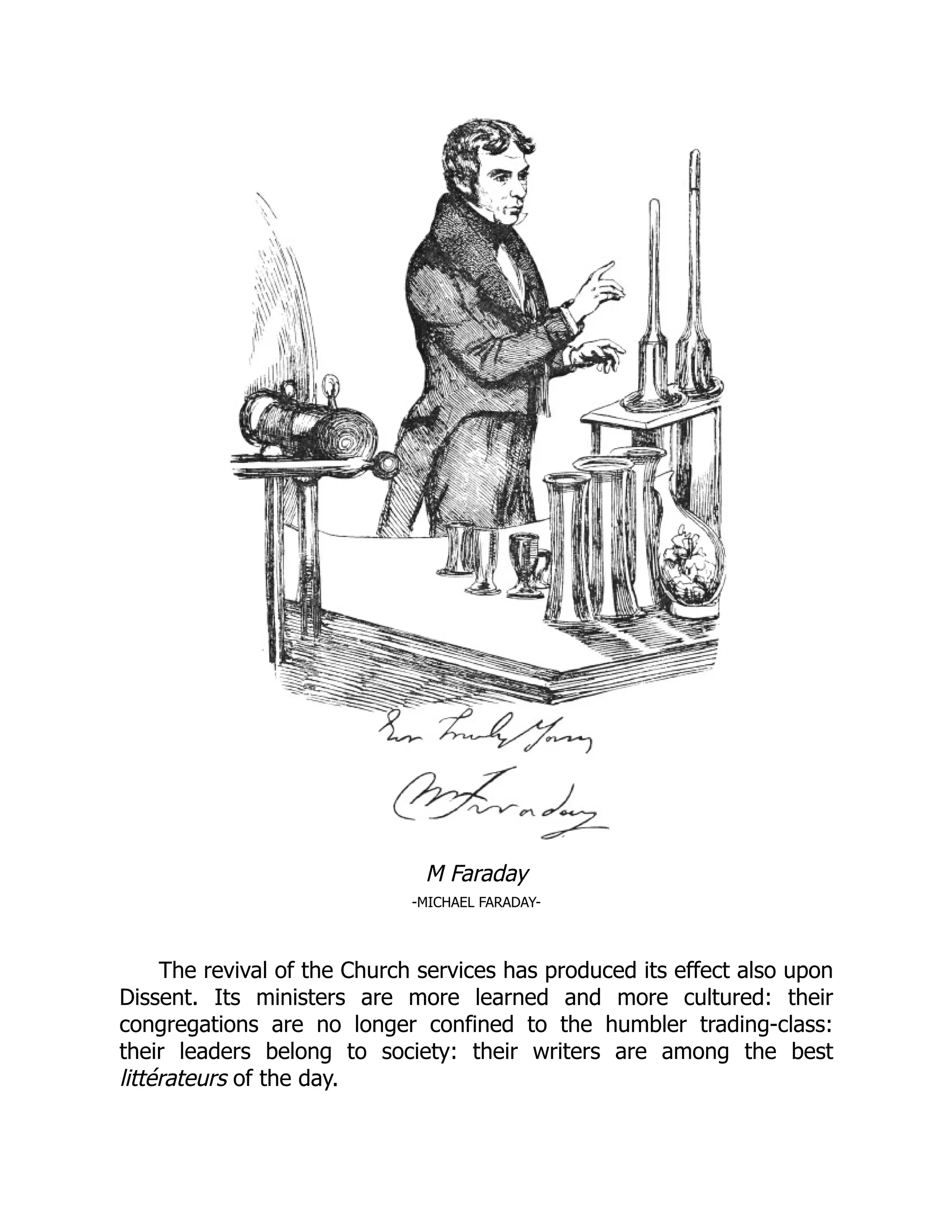 M Faraday
-MICHAEL FARADAY-
The revival of the Church services has produced its effect also upon
Dissent. Its ministers are more learned and more cultured: their
congregations are no longer confined to the humbler trading-class:
their leaders belong to society: their writers are among the best
littérateurs of the day.
 