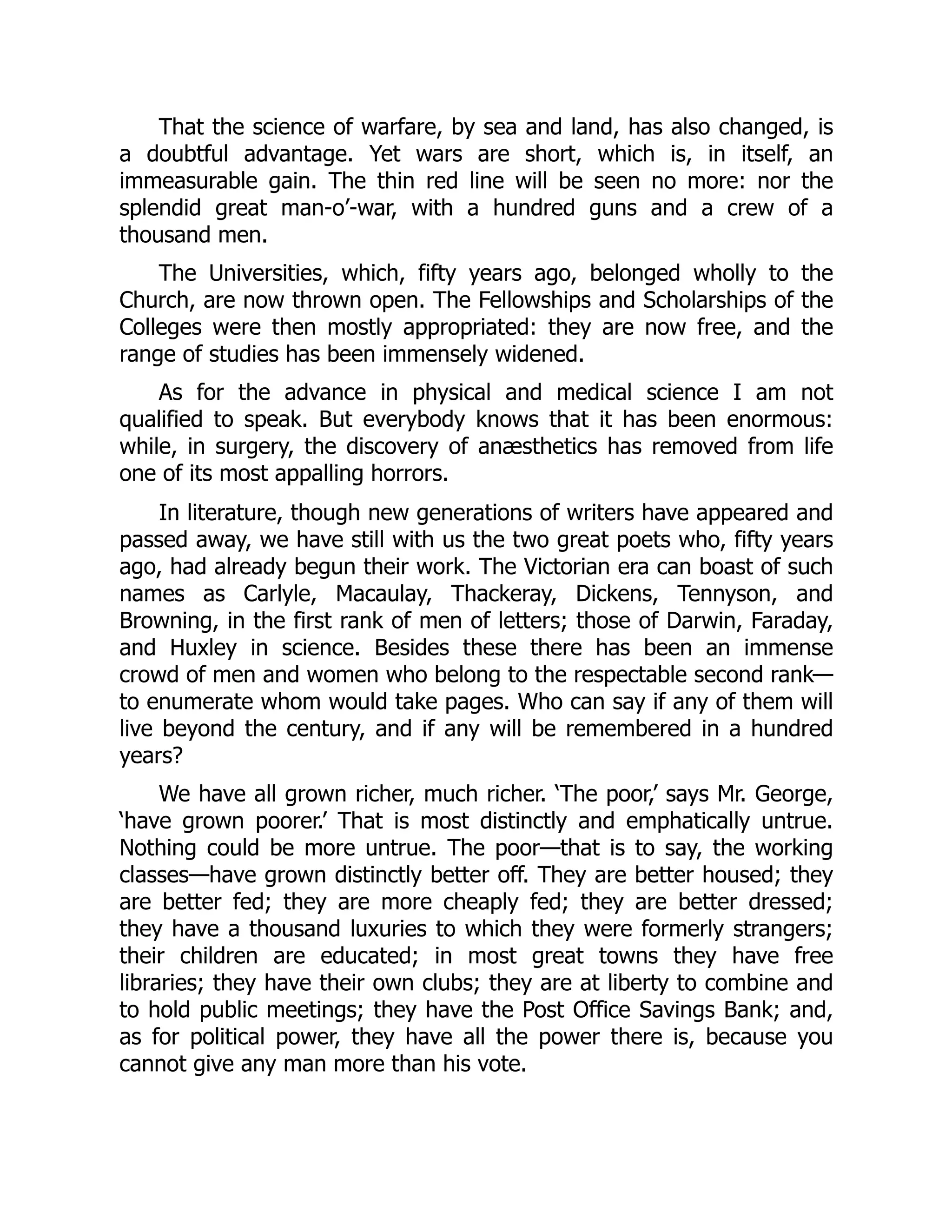 That the science of warfare, by sea and land, has also changed, is
a doubtful advantage. Yet wars are short, which is, in itself, an
immeasurable gain. The thin red line will be seen no more: nor the
splendid great man-o’-war, with a hundred guns and a crew of a
thousand men.
The Universities, which, fifty years ago, belonged wholly to the
Church, are now thrown open. The Fellowships and Scholarships of the
Colleges were then mostly appropriated: they are now free, and the
range of studies has been immensely widened.
As for the advance in physical and medical science I am not
qualified to speak. But everybody knows that it has been enormous:
while, in surgery, the discovery of anæsthetics has removed from life
one of its most appalling horrors.
In literature, though new generations of writers have appeared and
passed away, we have still with us the two great poets who, fifty years
ago, had already begun their work. The Victorian era can boast of such
names as Carlyle, Macaulay, Thackeray, Dickens, Tennyson, and
Browning, in the first rank of men of letters; those of Darwin, Faraday,
and Huxley in science. Besides these there has been an immense
crowd of men and women who belong to the respectable second rank—
to enumerate whom would take pages. Who can say if any of them will
live beyond the century, and if any will be remembered in a hundred
years?
We have all grown richer, much richer. ‘The poor,’ says Mr. George,
‘have grown poorer.’ That is most distinctly and emphatically untrue.
Nothing could be more untrue. The poor—that is to say, the working
classes—have grown distinctly better off. They are better housed; they
are better fed; they are more cheaply fed; they are better dressed;
they have a thousand luxuries to which they were formerly strangers;
their children are educated; in most great towns they have free
libraries; they have their own clubs; they are at liberty to combine and
to hold public meetings; they have the Post Office Savings Bank; and,
as for political power, they have all the power there is, because you
cannot give any man more than his vote.
 