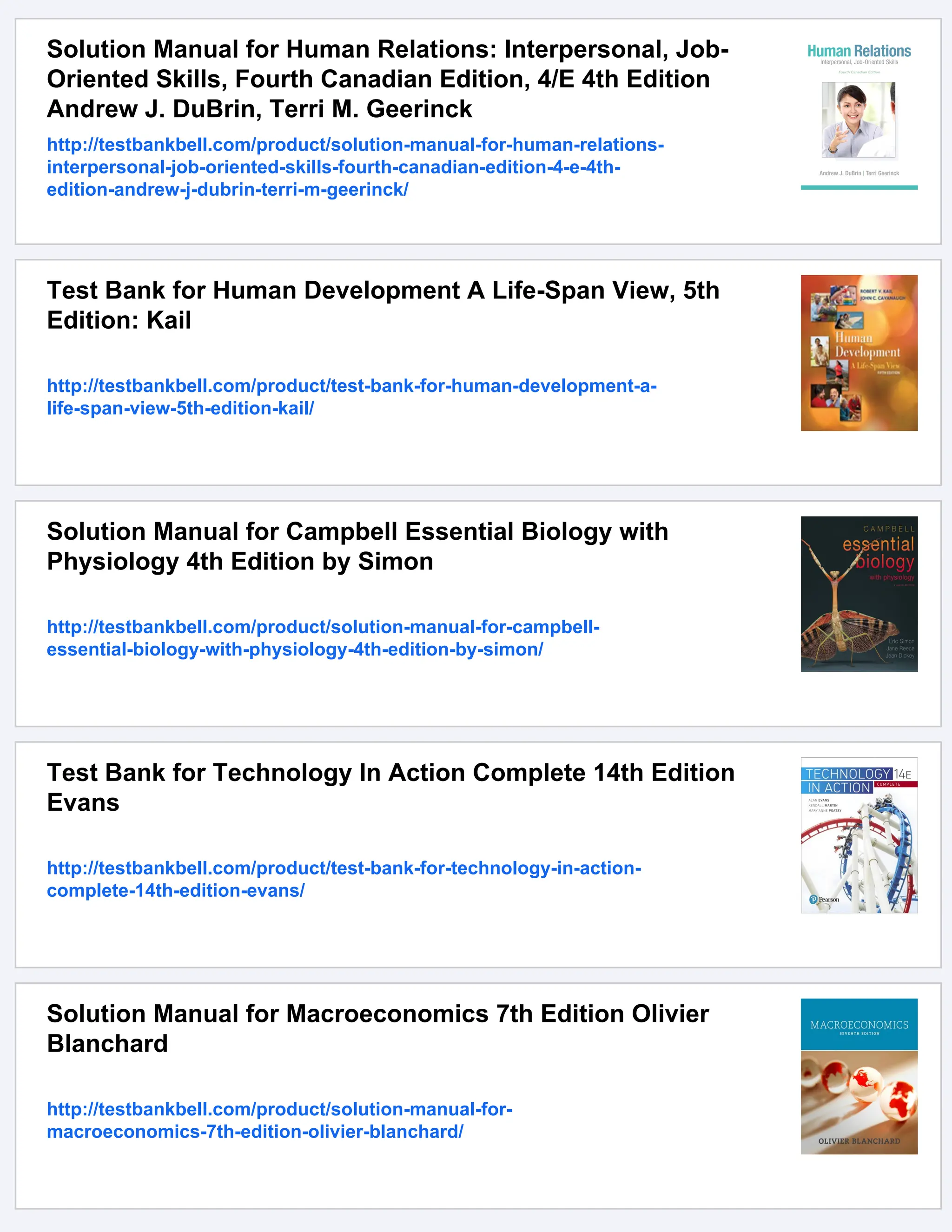 Solution Manual for Human Relations: Interpersonal, Job-
Oriented Skills, Fourth Canadian Edition, 4/E 4th Edition
Andrew J. DuBrin, Terri M. Geerinck
http://testbankbell.com/product/solution-manual-for-human-relations-
interpersonal-job-oriented-skills-fourth-canadian-edition-4-e-4th-
edition-andrew-j-dubrin-terri-m-geerinck/
Test Bank for Human Development A Life-Span View, 5th
Edition: Kail
http://testbankbell.com/product/test-bank-for-human-development-a-
life-span-view-5th-edition-kail/
Solution Manual for Campbell Essential Biology with
Physiology 4th Edition by Simon
http://testbankbell.com/product/solution-manual-for-campbell-
essential-biology-with-physiology-4th-edition-by-simon/
Test Bank for Technology In Action Complete 14th Edition
Evans
http://testbankbell.com/product/test-bank-for-technology-in-action-
complete-14th-edition-evans/
Solution Manual for Macroeconomics 7th Edition Olivier
Blanchard
http://testbankbell.com/product/solution-manual-for-
macroeconomics-7th-edition-olivier-blanchard/
 