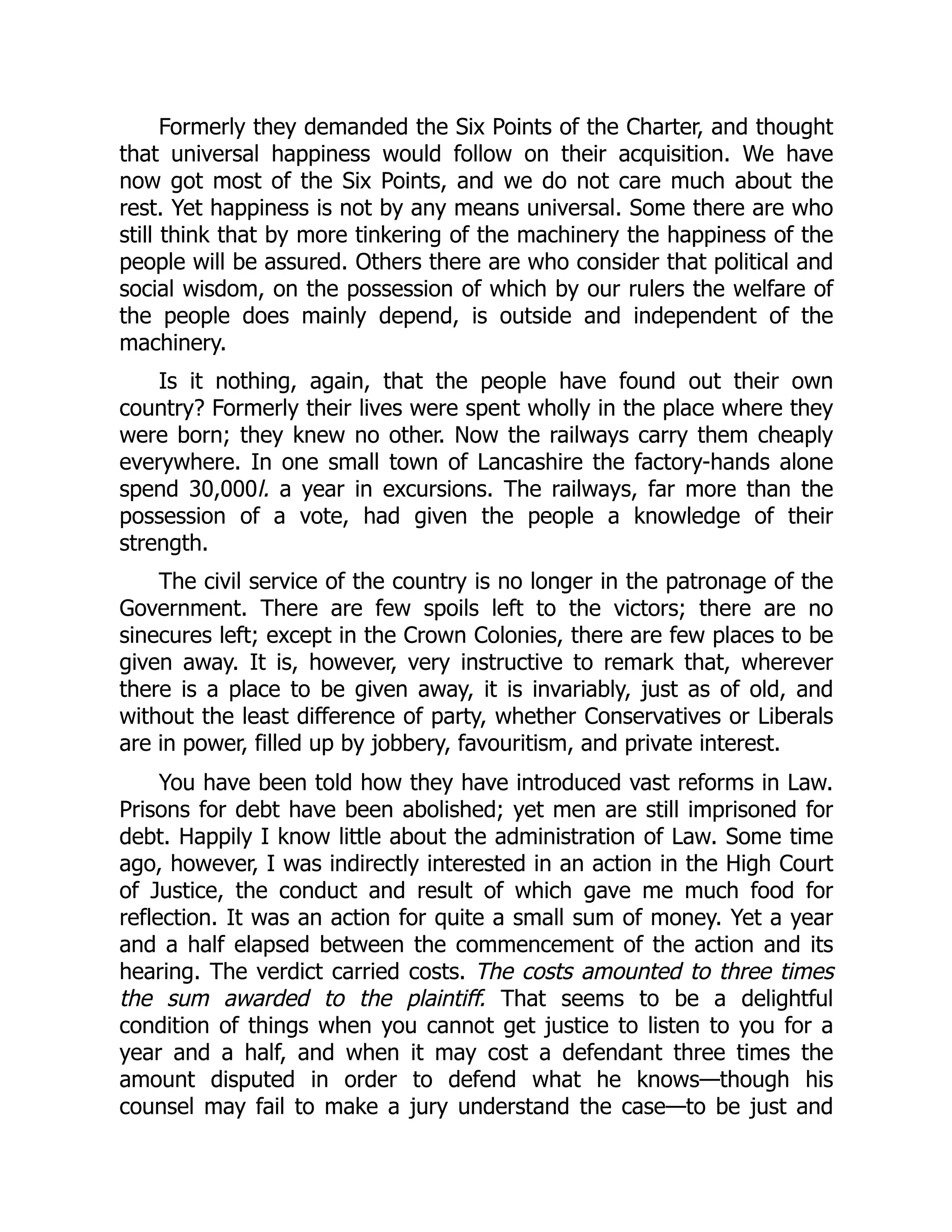 Formerly they demanded the Six Points of the Charter, and thought
that universal happiness would follow on their acquisition. We have
now got most of the Six Points, and we do not care much about the
rest. Yet happiness is not by any means universal. Some there are who
still think that by more tinkering of the machinery the happiness of the
people will be assured. Others there are who consider that political and
social wisdom, on the possession of which by our rulers the welfare of
the people does mainly depend, is outside and independent of the
machinery.
Is it nothing, again, that the people have found out their own
country? Formerly their lives were spent wholly in the place where they
were born; they knew no other. Now the railways carry them cheaply
everywhere. In one small town of Lancashire the factory-hands alone
spend 30,000l. a year in excursions. The railways, far more than the
possession of a vote, had given the people a knowledge of their
strength.
The civil service of the country is no longer in the patronage of the
Government. There are few spoils left to the victors; there are no
sinecures left; except in the Crown Colonies, there are few places to be
given away. It is, however, very instructive to remark that, wherever
there is a place to be given away, it is invariably, just as of old, and
without the least difference of party, whether Conservatives or Liberals
are in power, filled up by jobbery, favouritism, and private interest.
You have been told how they have introduced vast reforms in Law.
Prisons for debt have been abolished; yet men are still imprisoned for
debt. Happily I know little about the administration of Law. Some time
ago, however, I was indirectly interested in an action in the High Court
of Justice, the conduct and result of which gave me much food for
reflection. It was an action for quite a small sum of money. Yet a year
and a half elapsed between the commencement of the action and its
hearing. The verdict carried costs. The costs amounted to three times
the sum awarded to the plaintiff. That seems to be a delightful
condition of things when you cannot get justice to listen to you for a
year and a half, and when it may cost a defendant three times the
amount disputed in order to defend what he knows—though his
counsel may fail to make a jury understand the case—to be just and
 
