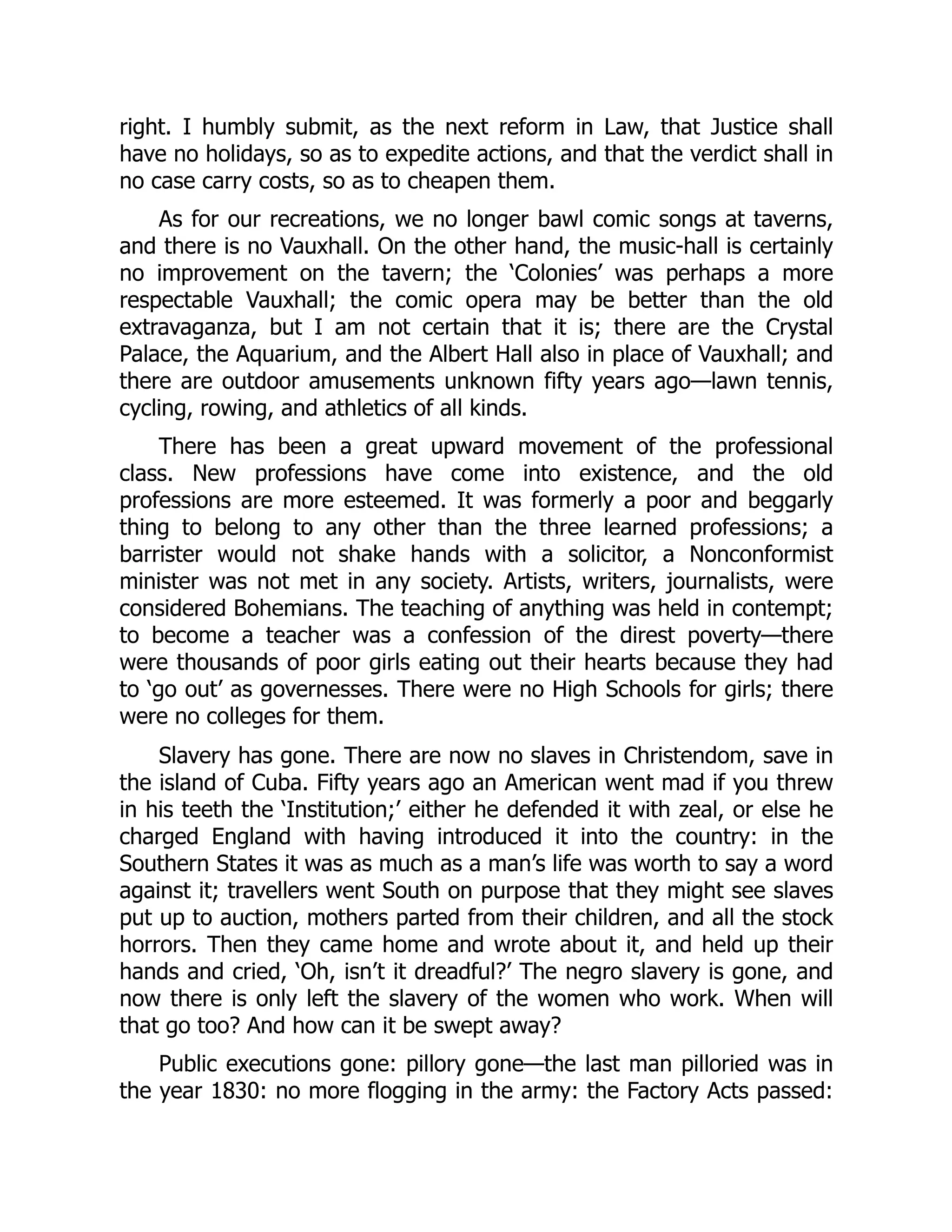 right. I humbly submit, as the next reform in Law, that Justice shall
have no holidays, so as to expedite actions, and that the verdict shall in
no case carry costs, so as to cheapen them.
As for our recreations, we no longer bawl comic songs at taverns,
and there is no Vauxhall. On the other hand, the music-hall is certainly
no improvement on the tavern; the ‘Colonies’ was perhaps a more
respectable Vauxhall; the comic opera may be better than the old
extravaganza, but I am not certain that it is; there are the Crystal
Palace, the Aquarium, and the Albert Hall also in place of Vauxhall; and
there are outdoor amusements unknown fifty years ago—lawn tennis,
cycling, rowing, and athletics of all kinds.
There has been a great upward movement of the professional
class. New professions have come into existence, and the old
professions are more esteemed. It was formerly a poor and beggarly
thing to belong to any other than the three learned professions; a
barrister would not shake hands with a solicitor, a Nonconformist
minister was not met in any society. Artists, writers, journalists, were
considered Bohemians. The teaching of anything was held in contempt;
to become a teacher was a confession of the direst poverty—there
were thousands of poor girls eating out their hearts because they had
to ‘go out’ as governesses. There were no High Schools for girls; there
were no colleges for them.
Slavery has gone. There are now no slaves in Christendom, save in
the island of Cuba. Fifty years ago an American went mad if you threw
in his teeth the ‘Institution;’ either he defended it with zeal, or else he
charged England with having introduced it into the country: in the
Southern States it was as much as a man’s life was worth to say a word
against it; travellers went South on purpose that they might see slaves
put up to auction, mothers parted from their children, and all the stock
horrors. Then they came home and wrote about it, and held up their
hands and cried, ‘Oh, isn’t it dreadful?’ The negro slavery is gone, and
now there is only left the slavery of the women who work. When will
that go too? And how can it be swept away?
Public executions gone: pillory gone—the last man pilloried was in
the year 1830: no more flogging in the army: the Factory Acts passed:
 
