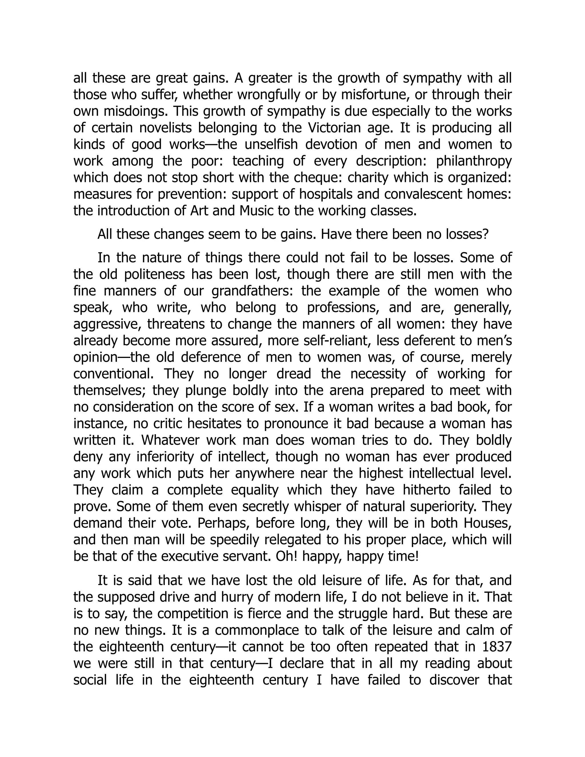 all these are great gains. A greater is the growth of sympathy with all
those who suffer, whether wrongfully or by misfortune, or through their
own misdoings. This growth of sympathy is due especially to the works
of certain novelists belonging to the Victorian age. It is producing all
kinds of good works—the unselfish devotion of men and women to
work among the poor: teaching of every description: philanthropy
which does not stop short with the cheque: charity which is organized:
measures for prevention: support of hospitals and convalescent homes:
the introduction of Art and Music to the working classes.
All these changes seem to be gains. Have there been no losses?
In the nature of things there could not fail to be losses. Some of
the old politeness has been lost, though there are still men with the
fine manners of our grandfathers: the example of the women who
speak, who write, who belong to professions, and are, generally,
aggressive, threatens to change the manners of all women: they have
already become more assured, more self-reliant, less deferent to men’s
opinion—the old deference of men to women was, of course, merely
conventional. They no longer dread the necessity of working for
themselves; they plunge boldly into the arena prepared to meet with
no consideration on the score of sex. If a woman writes a bad book, for
instance, no critic hesitates to pronounce it bad because a woman has
written it. Whatever work man does woman tries to do. They boldly
deny any inferiority of intellect, though no woman has ever produced
any work which puts her anywhere near the highest intellectual level.
They claim a complete equality which they have hitherto failed to
prove. Some of them even secretly whisper of natural superiority. They
demand their vote. Perhaps, before long, they will be in both Houses,
and then man will be speedily relegated to his proper place, which will
be that of the executive servant. Oh! happy, happy time!
It is said that we have lost the old leisure of life. As for that, and
the supposed drive and hurry of modern life, I do not believe in it. That
is to say, the competition is fierce and the struggle hard. But these are
no new things. It is a commonplace to talk of the leisure and calm of
the eighteenth century—it cannot be too often repeated that in 1837
we were still in that century—I declare that in all my reading about
social life in the eighteenth century I have failed to discover that
 