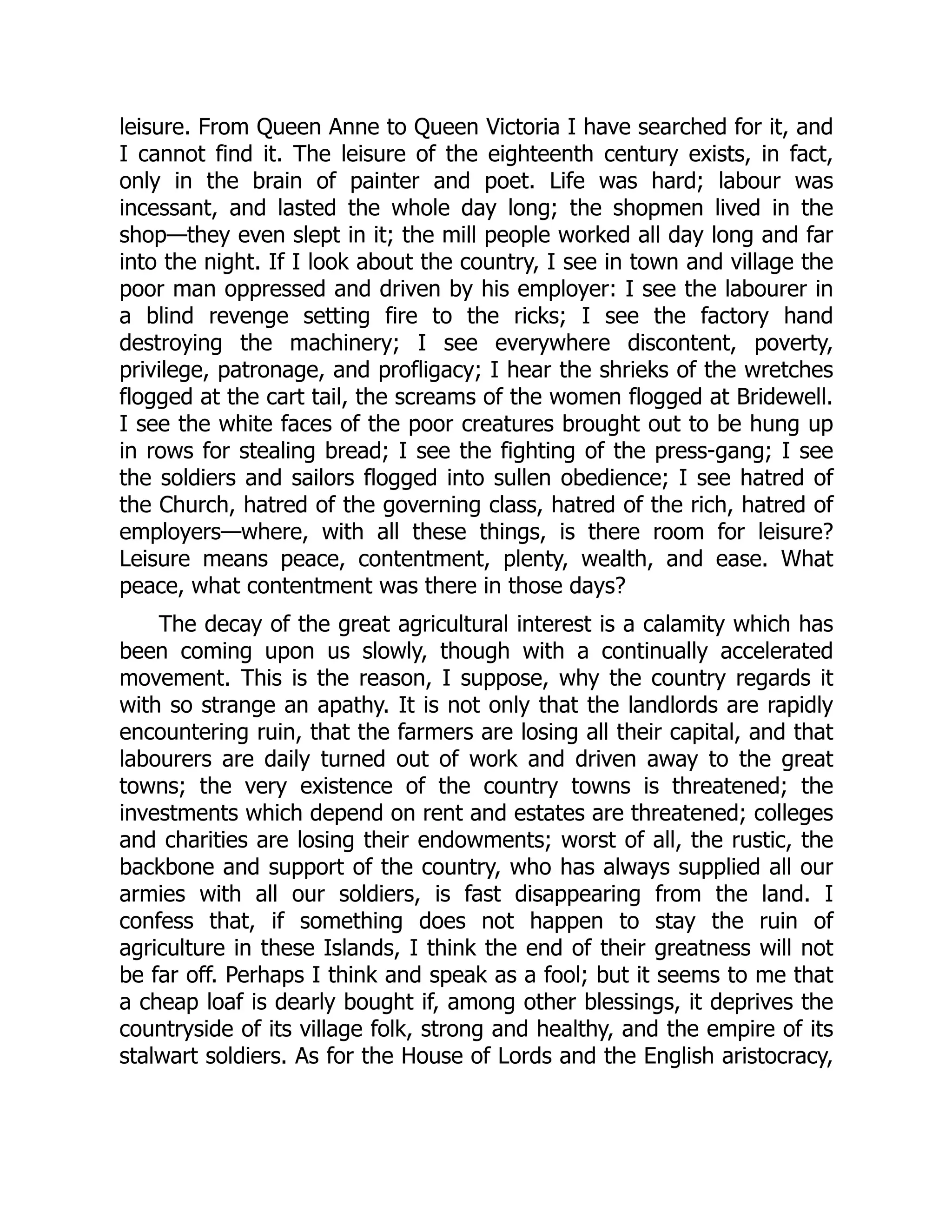 leisure. From Queen Anne to Queen Victoria I have searched for it, and
I cannot find it. The leisure of the eighteenth century exists, in fact,
only in the brain of painter and poet. Life was hard; labour was
incessant, and lasted the whole day long; the shopmen lived in the
shop—they even slept in it; the mill people worked all day long and far
into the night. If I look about the country, I see in town and village the
poor man oppressed and driven by his employer: I see the labourer in
a blind revenge setting fire to the ricks; I see the factory hand
destroying the machinery; I see everywhere discontent, poverty,
privilege, patronage, and profligacy; I hear the shrieks of the wretches
flogged at the cart tail, the screams of the women flogged at Bridewell.
I see the white faces of the poor creatures brought out to be hung up
in rows for stealing bread; I see the fighting of the press-gang; I see
the soldiers and sailors flogged into sullen obedience; I see hatred of
the Church, hatred of the governing class, hatred of the rich, hatred of
employers—where, with all these things, is there room for leisure?
Leisure means peace, contentment, plenty, wealth, and ease. What
peace, what contentment was there in those days?
The decay of the great agricultural interest is a calamity which has
been coming upon us slowly, though with a continually accelerated
movement. This is the reason, I suppose, why the country regards it
with so strange an apathy. It is not only that the landlords are rapidly
encountering ruin, that the farmers are losing all their capital, and that
labourers are daily turned out of work and driven away to the great
towns; the very existence of the country towns is threatened; the
investments which depend on rent and estates are threatened; colleges
and charities are losing their endowments; worst of all, the rustic, the
backbone and support of the country, who has always supplied all our
armies with all our soldiers, is fast disappearing from the land. I
confess that, if something does not happen to stay the ruin of
agriculture in these Islands, I think the end of their greatness will not
be far off. Perhaps I think and speak as a fool; but it seems to me that
a cheap loaf is dearly bought if, among other blessings, it deprives the
countryside of its village folk, strong and healthy, and the empire of its
stalwart soldiers. As for the House of Lords and the English aristocracy,
 