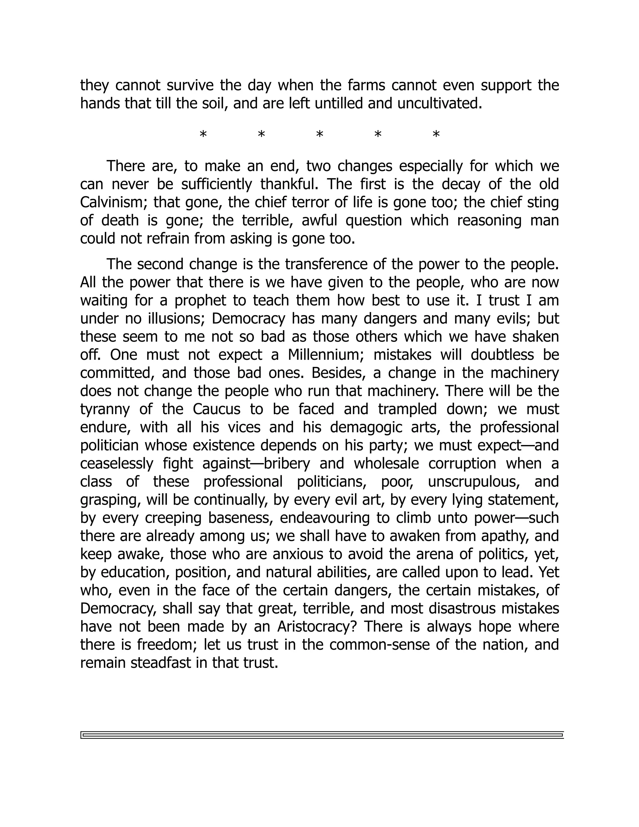 they cannot survive the day when the farms cannot even support the
hands that till the soil, and are left untilled and uncultivated.
* * * * *
There are, to make an end, two changes especially for which we
can never be sufficiently thankful. The first is the decay of the old
Calvinism; that gone, the chief terror of life is gone too; the chief sting
of death is gone; the terrible, awful question which reasoning man
could not refrain from asking is gone too.
The second change is the transference of the power to the people.
All the power that there is we have given to the people, who are now
waiting for a prophet to teach them how best to use it. I trust I am
under no illusions; Democracy has many dangers and many evils; but
these seem to me not so bad as those others which we have shaken
off. One must not expect a Millennium; mistakes will doubtless be
committed, and those bad ones. Besides, a change in the machinery
does not change the people who run that machinery. There will be the
tyranny of the Caucus to be faced and trampled down; we must
endure, with all his vices and his demagogic arts, the professional
politician whose existence depends on his party; we must expect—and
ceaselessly fight against—bribery and wholesale corruption when a
class of these professional politicians, poor, unscrupulous, and
grasping, will be continually, by every evil art, by every lying statement,
by every creeping baseness, endeavouring to climb unto power—such
there are already among us; we shall have to awaken from apathy, and
keep awake, those who are anxious to avoid the arena of politics, yet,
by education, position, and natural abilities, are called upon to lead. Yet
who, even in the face of the certain dangers, the certain mistakes, of
Democracy, shall say that great, terrible, and most disastrous mistakes
have not been made by an Aristocracy? There is always hope where
there is freedom; let us trust in the common-sense of the nation, and
remain steadfast in that trust.
 