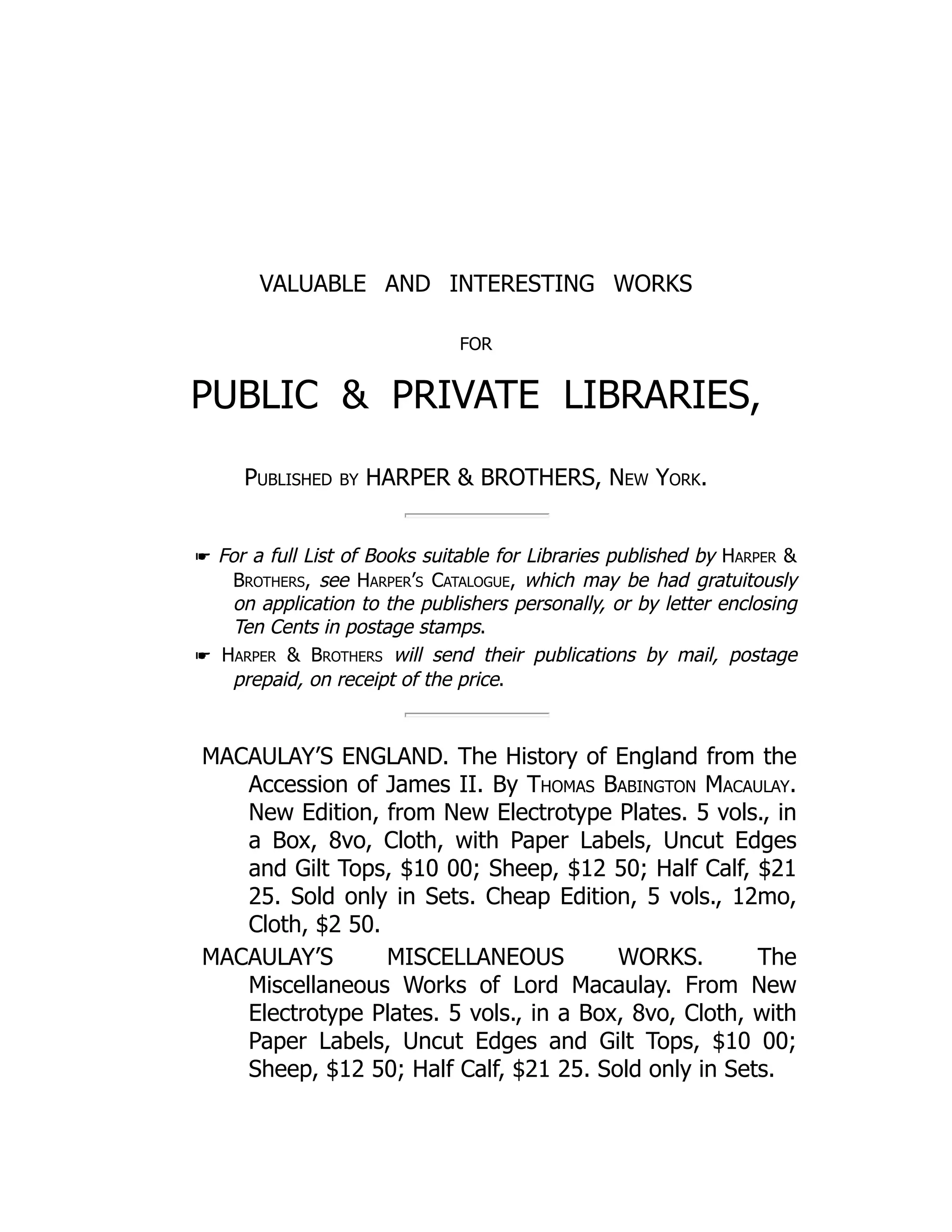 VALUABLE AND INTERESTING WORKS
FOR
PUBLIC & PRIVATE LIBRARIES,
Published by HARPER & BROTHERS, New York.
☛ For a full List of Books suitable for Libraries published by Harper &
Brothers, see Harper’s Catalogue, which may be had gratuitously
on application to the publishers personally, or by letter enclosing
Ten Cents in postage stamps.
☛ Harper & Brothers will send their publications by mail, postage
prepaid, on receipt of the price.
MACAULAY’S ENGLAND. The History of England from the
Accession of James II. By Thomas Babington Macaulay.
New Edition, from New Electrotype Plates. 5 vols., in
a Box, 8vo, Cloth, with Paper Labels, Uncut Edges
and Gilt Tops, $10 00; Sheep, $12 50; Half Calf, $21
25. Sold only in Sets. Cheap Edition, 5 vols., 12mo,
Cloth, $2 50.
MACAULAY’S MISCELLANEOUS WORKS. The
Miscellaneous Works of Lord Macaulay. From New
Electrotype Plates. 5 vols., in a Box, 8vo, Cloth, with
Paper Labels, Uncut Edges and Gilt Tops, $10 00;
Sheep, $12 50; Half Calf, $21 25. Sold only in Sets.
 